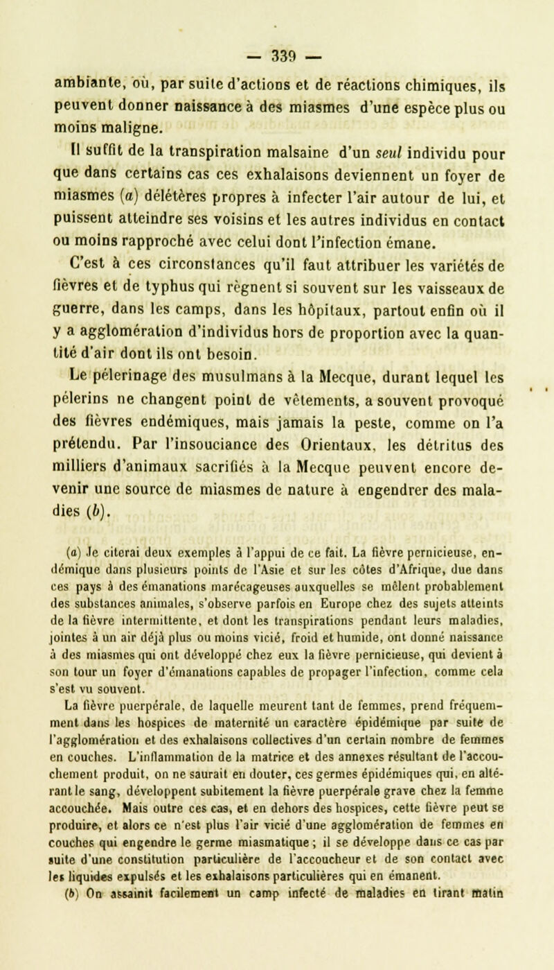 ambiante, où, par suite d'actions et de réactions chimiques, ils peuvent donner naissance à des miasmes d'une espèce plus ou moins maligne. Il suffit de la transpiration malsaine d'un seul individu pour que dans certains cas ces exhalaisons deviennent un foyer de miasmes (a) délétères propres à infecter l'air autour de lui, et puissent atteindre ses voisins et les autres individus en contact ou moins rapproché avec celui dont l'infection émane. C'est à ces circonstances qu'il faut attribuer les variétés de fièvres et de typhus qui régnent si souvent sur les vaisseaux de guerre, dans les camps, dans les hôpitaux, partout enfin où il y a agglomération d'individus hors de proportion avec la quan- tité d'air dont ils ont besoin. Le pèlerinage des musulmans à la Mecque, durant lequel les pèlerins ne changent point de vêtements, a souvent provoqué des fièvres endémiques, mais jamais la peste, comme on l'a prétendu. Par l'insouciance des Orientaux, les détritus des milliers d'animaux sacrifiés à la Mecque peuvent encore de- venir une source de miasmes de nature à engendrer des mala- dies (6). (o) Je citerai deux exemples à l'appui de ce fait. La fièvre pernicieuse, en- démique dans plusieurs points de l'Asie et sur les côtes d'Afrique, due dans ces pays à des émanations marécageuses auxquelles se mêlent probablement des substances animales, s'observe parfois en Europe chez des sujets atteints de la fièvre intermittente, et dont les transpirations pendant leurs maladies, jointes à un air déjà plus ou moins vicié, froid et humide, ont donné naissance à des miasmes qui ont développé chez eux la fièvre pernicieuse, qui devient à son tour un foyer d'émanations capables de propager l'infection, comme cela s'est vu souvent. La fièvre puerpérale, de laquelle meurent tant de femmes, prend fréquem- ment dans les hospices de maternité un caractère épidémique par suite de l'agglomération et des exhalaisons collectives d'un certain nombre de femmes en couches. L'inflammation de la matrice et des annexes résultant de l'accou- chement produit, on ne saurait en douter, ces germes épidémiques qui, en alté- rant le sang, développent subitement la fièvre puerpérale grave chez la femme accouchée. Mais outre ces cas, et en dehors des hospices, cette fièvre peut se produire, et alors ce n'est plus l'air vicié d'une agglomération de femmes en couches qui engendre le germe miasmatique ; il se développe dans ce cas par suite d'une constitution particulière de l'accoucheur et de son contact avec les liquides expulsés et les exhalaisons particulières qui en émanent. (6) On assainit facilement un camp infecté de maladies en tirant matin