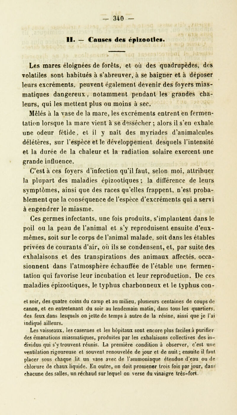 11. — Causes des éplzoottes. Les mares éloignées de forêts, et où des quadrupèdes, des volatiles sont habitués à s'abreuver, à se baigner et à déposer leurs excréments, peuvent également devenir des foyers mias- matiques dangereux, notamment pendant les grandes cha- leurs, qui les mettent plus ou moins à sec. Mêlés à la vase de la mare, les excréments entrent en fermen- tation lorsque la mare vient à se dessécher ; alors il s'en exhale uDe odeur fétide, et il y naît des myriades d'animalcules délétères, sur l'espèce et le développement desquels l'intensité et la durée de la chaleur et la radiation solaire exercent une grande influence. C'est à ces foyers d'infection qu'il faut, selon moi, attribuer la plupart des maladies épizootiques ; la différence de leurs symptômes, ainsi que des races qu'elles frappent, n'est proba- blement que la conséquence de l'espèce d'excréments qui a servi à engendrer le miasme. Ces germes infectants, une fois produits, s'implantent dans le poil ou la peau de l'animal et s'y reproduisent ensuite d'eux- mêmes, soit sur le corps de l'animal malade, soit dans les élables privées de courants d'air, où ils se condensent, et, par suite des exhalaisons et des transpirations des animaux affectés, occa- sionnent dans l'atmosphère échauffée de l'étable une fermen- tation qui favorise leur incubation et leur reproduction. De ces maladies épizootiques, le typhus charbonneux et le typhus con- et soir, des quatre coins du camp et au milieu, plusieurs centaines de coups de canon, et en entretenant du soir au lendemain matin, dans tous les quartiers, des feux dans lesquels on jette de temps à autre de la résine, ainsi que je l'ai indiqué ailleurs. Les vaisseaux, les casernes et les hôpitaux sont encore plus faciles à purifier des émanations miasmatiques, produites par les exhalaisons collectives des in- dividus qui s'y trouvent réunis. La première condition à observer, c'est une ventilation rigoureuse et souvent renouvelée de jour et de nuit ; ensuite il faut placer sous chaque lit un vase avec de l'ammoniaque étendue d'eau ou de chlorure de chaux liquide. En outre, on doit promener trois fois par jour, dan; chacune des salles, un réchaud sur lequel on verse du vinaigre très-fort.