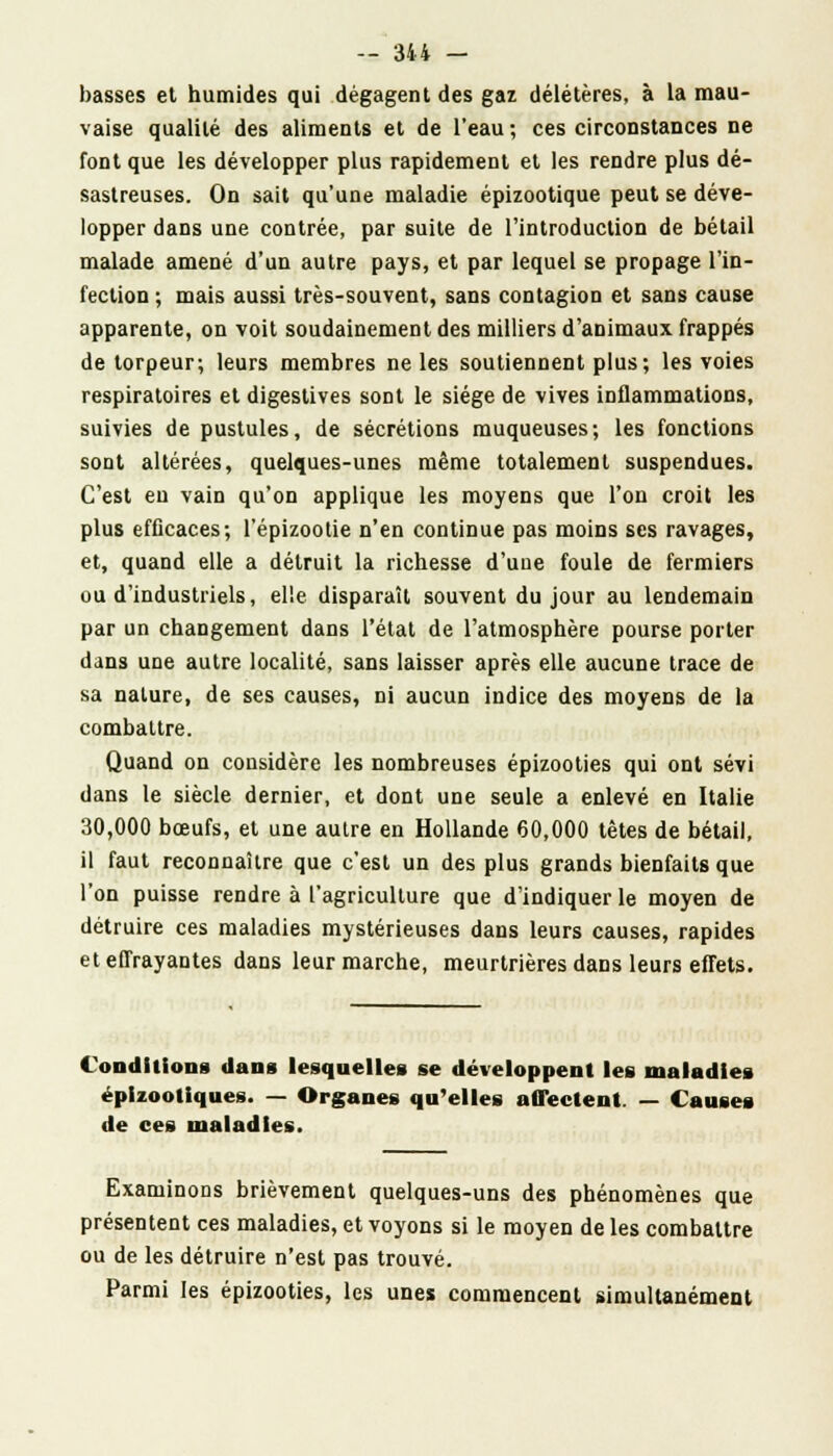basses et humides qui dégagent des gaz délétères, à la mau- vaise qualité des aliments et de l'eau; ces circonstances ne font que les développer plus rapidement et les rendre plus dé- sastreuses. On sait qu'une maladie épizootique peut se déve- lopper dans une contrée, par suite de l'introduction de bétail malade amené d'un autre pays, et par lequel se propage l'in- fection ; mais aussi très-souvent, sans contagion et sans cause apparente, on voit soudainement des milliers d'animaux frappés de torpeur; leurs membres ne les soutiennent plus; les voies respiratoires et digestives sont le siège de vives inflammations, suivies de pustules, de sécrétions muqueuses; les fonctions sont altérées, quelques-unes même totalement suspendues. C'est eu vain qu'on applique les moyens que l'on croit les plus efficaces; l'épizootie n'en continue pas moins ses ravages, et, quand elle a détruit la richesse d'une foule de fermiers ou d'industriels, elle disparaît souvent du jour au lendemain par un changement dans l'étal de l'atmosphère pourse porter dans une autre localité, sans laisser après elle aucune trace de sa nature, de ses causes, ni aucun indice des moyens de la combattre. Quand on considère les nombreuses épizooties qui ont sévi dans le siècle dernier, et dont une seule a enlevé en Italie 30,000 bœufs, et une autre en Hollande 60,000 têtes de bétail, il faut reconnaître que c'est un des plus grands bienfaits que l'on puisse rendre à l'agriculture que d'indiquer le moyen de détruire ces maladies mystérieuses dans leurs causes, rapides et effrayantes dans leur marche, meurtrières dans leurs effets. Conditions dans lesquelles se développent les maladies éplzootiques. — Organes qu'elles affectent. — Causes de ces maladies. Examinons brièvement quelques-uns des phénomènes que présentent ces maladies, et voyons si le moyen de les combattre ou de les détruire n'est pas trouvé. Parmi les épizooties, les unes commencent simultanément