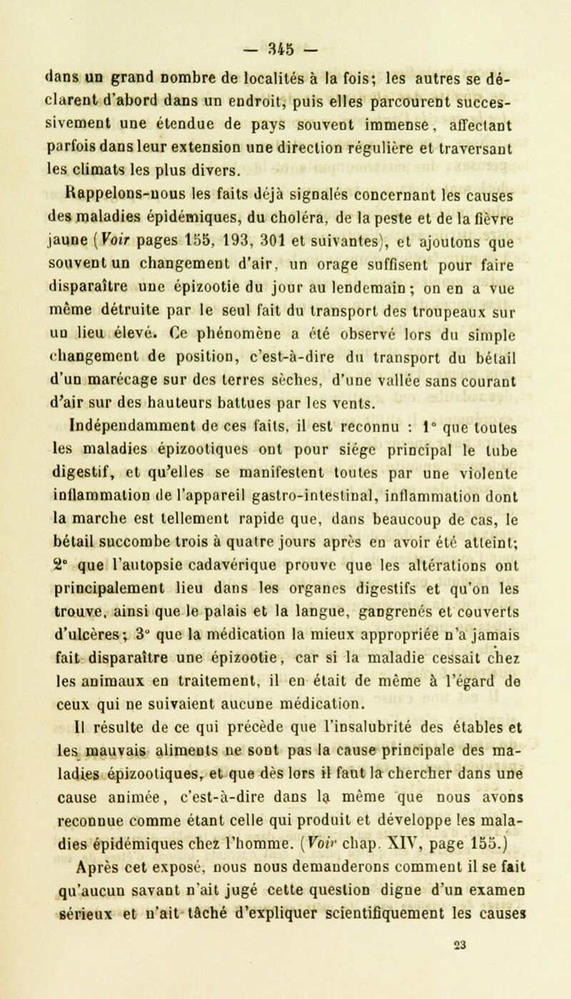 dans un grand nombre de localités à la fois; les autres se dé- clarent d'abord dans un endroit, puis elles parcourent succes- sivement une étendue de pays souvent immense, affectant parfois dans leur extension une direction régulière et traversant les climats les plus divers. Kappelons-uous les faits déjà signalés concernant les causes des maladies épidémiques, du choléra, de la peste et de la fièvre jaune [Voir pages 155, 193, 301 et suivantes), et ajoutons que souvent un changement d'air, un orage suffisent pour faire disparaître une épizootie du jour au lendemain; on en a vue même détruite par le seul fait du transport des troupeaux sur un lieu élevé. Ce phénomène a été observé lors du simple changement de position, c'est-à-dire du transport du bétail d'un marécage sur des terres sèches, d'une vallée sans courant d'air sur des hauteurs battues par les vents. Indépendamment de ces faits, il est reconnu : 1° que toutes les maladies épizootiques ont pour siège principal le tube digestif, et qu'elles se manifestent toutes par une violente inllammalion de l'appareil gastro-intestinal, inflammation dont la marche est tellement rapide que, dans beaucoup de cas, le bétail succombe trois à quatre jours après en avoir été atteint; 2° que l'autopsie cadavérique prouve que les altérations ont principalement lieu dans les organes digestifs et qu'on les trouve, ainsi que le palais et la langue, gangrenés et couverts d'ulcères; 3 que la médication la mieux appropriée n'a jamais fait disparaître une épizootie, car si la maladie cessait chez les animaux en traitement, il en était de même à l'égard de ceux qui ne suivaient aucune médication. Il résulte de ce qui précède que l'insalubrité des étables et les mauvais aliments ne sont pas la cause principale des ma- ladies épizootiques, et que dès lors il faut la chercher dans une cause animée, c'est-à-dire dans la même que nous avons reconnue comme étant celle qui produit et développe les mala- dies épidémiques chez l'homme. (Voir chap. XIV, page 155.) Après cet exposé, nous nous demanderons comment il se fait qu'aucun savant n'ait jugé cette question digne d'un examen 6érieux et n'ait tâché d'expliquer scientifiquement les causes 23