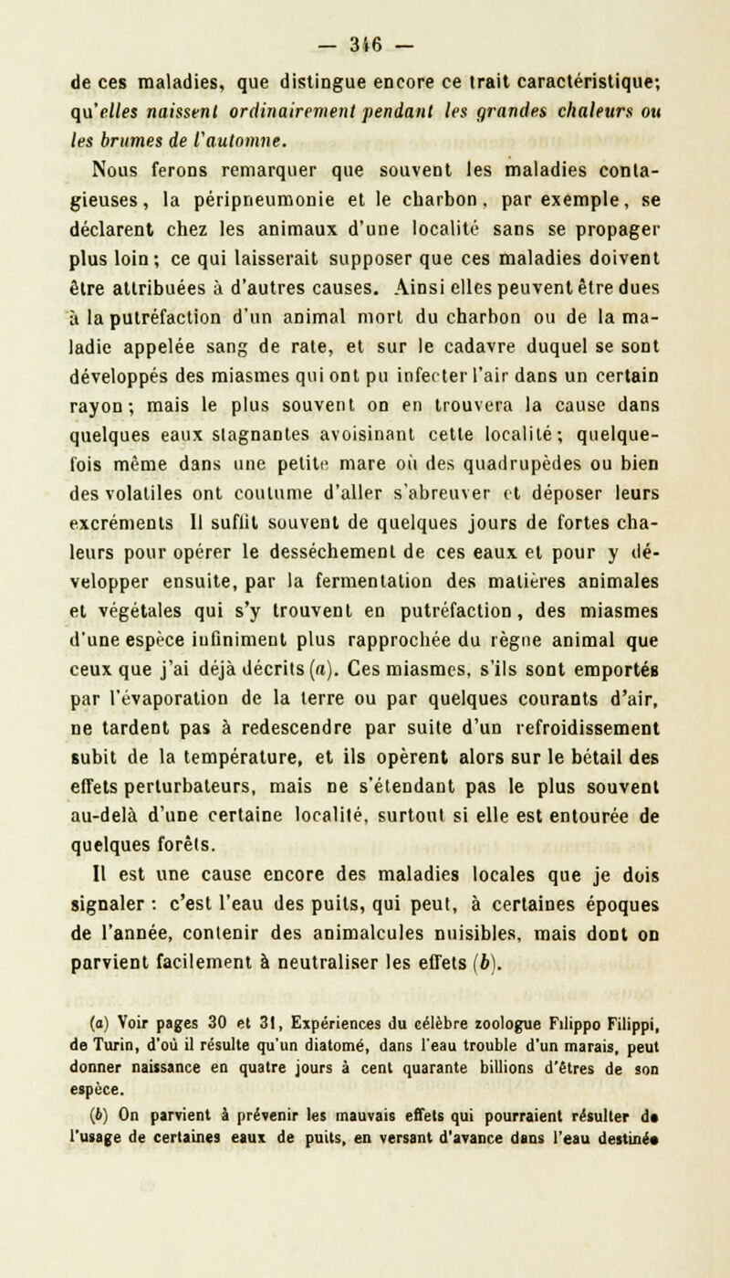 de ces maladies, que distingue encore ce trait caractéristique; qu'elles naissent ordinairement pendant les grandes chaleurs ou les brumes de l'automne. Nous ferons remarquer que souvent les maladies conta- gieuses, la péripneumonie et le charbon, par exemple, se déclarent chez les animaux d'une localité sans se propager plus loin; ce qui laisserait supposer que ces maladies doivent être attribuées à d'autres causes. Ainsi elles peuvent être dues à la putréfaction d'un animal mort du charbon ou de la ma- ladie appelée sang de rate, et sur le cadavre duquel se sont développés des miasmes qui ont pu infecter l'air dans un certain rayon; mais le plus souvent on en trouvera la cause dans quelques eaux stagnantes avoisinant cette localité; quelque- fois même dans une petite mare où des quadrupèdes ou bien des volatiles ont coutume d'aller s'abreuver et déposer leurs excréments 11 suflit souvent de quelques jours de fortes cha- leurs pour opérer le dessèchement de ces eaux et pour y dé- velopper ensuite, par la fermentation des matières animales et végétales qui s'y trouvent en putréfaction, des miasmes d'une espèce infiniment plus rapprochée du règne animal que ceux que j'ai déjà décrits (a). Ces miasmes, s'ils sont emportés par l'évaporation de la terre ou par quelques courants d'air, ne tardent pas à redescendre par suite d'un refroidissement subit de la température, et ils opèrent alors sur le bétail des effets perturbateurs, mais ne s'étendant pas le plus souvent au-delà d'une certaine localité, surtout si elle est entourée de quelques forêts. Il est une cause encore des maladies locales que je dois signaler •. c'est l'eau des puits, qui peut, à certaines époques de l'année, contenir des animalcules nuisibles, mais dont on parvient facilement à neutraliser les effets (b). (a) Voir pages 30 et 31, Expériences du célèbre zoologue Filippo Filippi, de Turin, d'où il résulte qu'un diatomé, dans l'eau trouble d'un marais, peut donner naissance en quatre jours à cent quarante billions d'êtres de son espèce. (b) On parvient à prévenir les mauvais effets qui pourraient résulter do l'usage de certaines eaux de puits, en versant d'avance dans l'eau destiné*