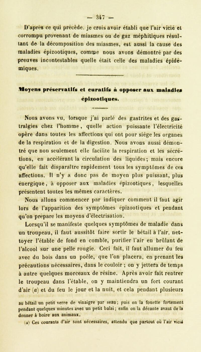 D'après ce qui précède, je crois avoir établi que l'air vicié et corrompu provenant de miasmes ou de gaz méphitiques résul- tant de la décomposition des miasmes, est aussi la cause des maladies épizootiques, comme nous avons démontré par des preuves incontestables quelle était celle des maladies épidé- miques. Moyens préservatifs et curatlfs à opposer aux maladies épizootiques. Nous avons vu, lorsque j'ai parlé des gastrites et des gas- tralgies chez l'homme, quelle action puissante l'électricité opère dans toutes les affections qui ont pour siège les organes de la respiration et de la digestion. Nous avons aussi démon- tré que non seulement elle facilite la respiration et les sécré- tions, en accélérant la circulation des liquides; mais encore qu'elle fait disparaître rapidement tous les symptômes de ces affections. Il n'y a donc pas de moyen plus puissant, plus énergique, à opposer aux maladies épizootiques, lesquelles présentent toutes les mêmes caractères. Nous allons commencer par indiquer comment il faut agir lors de l'apparition des symptômes épizootiques et pendant qu'on prépare les moyens d'électrisalion. Lorsqu'il se manifeste quelques symptômes de maladie dans un troupeau, il faut aussitôt faire sortir le bétail à l'air, net- toyer l'étable de fond en comble, purifier l'air en brûlant de l'alcool sur une pelle rougie. Ceci fait, il faut allumer du feu avec du bois dans un poêle, que l'on placera, en prenant les précautions nécessaires, dans le couloir ; on y jettera de temps à autre quelques morceaux de résine. Après avoir fait rentrer le troupeau dans l'étable, on y maintiendra un fort courant d'air (o) et du feu le jour et la nuit, et cela pendant plusieurs au bétail un petit verre de vinaigre par seau ; puis on la fouette fortement pendant quelques minutes avec un petit balai ; enfin on la décante avant de la donner à boire aux animaux. ia> Ces courants d'air sont nécessaires, attendu que partout où l'air vicii