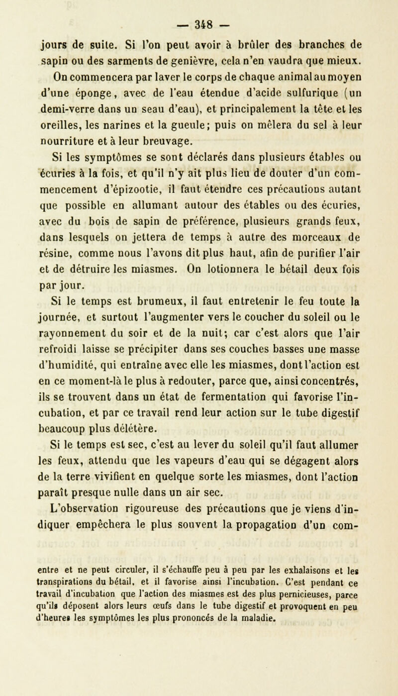 jours de suile. Si l'on peut avoir à brûler des branches de sapin ou des sarments de genièvre, cela n'en vaudra que mieux. On commencera par laver le corps de chaque animal au moyen d'une éponge, avec de l'eau étendue d'acide sulfurique (un demi-verre dans un seau d'eau), et principalement la tête et les oreilles, les narines et la gueule; puis on mêlera du sel à leur nourriture et à leur breuvage. Si les symptômes se sont déclarés dans plusieurs étables ou écuries à la fois, et qu'il n'y ait plus lieu de douter d'un com- mencement d'épizootie, il faut étendre ces précautions autant que possible en allumant autour des étables ou des écuries, avec du bois de sapin de préférence, plusieurs grands feux, dans lesquels on jettera de temps à autre des morceaux de résine, comme nous l'avons dit plus haut, afin de purifier l'air et de détruire les miasmes. On lotionnera le bétail deux fois par jour. Si le temps est brumeux, il faut entretenir le feu toute la journée, et surtout l'augmenter vers le coucher du soleil ou le rayonnement du soir et de la nuit; car c'est alors que l'air refroidi laisse se précipiter dans ses couches basses une masse d'humidité, qui entraîne avec elle les miasmes, dontl'action est en ce moment-là le plus à redouter, parce que, ainsi concentrés, ils se trouvent dans un état de fermentation qui favorise l'in- cubation, et par ce travail rend leur action sur le tube digestif beaucoup plus délétère. Si le temps est sec, c'est au lever du soleil qu'il faut allumer les feux, attendu que les vapeurs d'eau qui se dégagent alors de la terre vivifient en quelque sorte les miasmes, dont l'action paraît presque nulle dans un air sec. L'observation rigoureuse des précautions que je viens d'in- diquer empêchera le plus souvent la propagation d'un com- entre et ne peut circuler, il s'échauffe peu à peu par les exhalaisons et les transpirations du bétail, et il favorise ainsi l'incubation. C'est pendant ce travail d'incubation que l'action des miasmes est des plus pernicieuses, parce qu'il» déposent alors leurs œufs dans le tube digestif et provoquent en peu d'heures les symptômes les plus prononcés de la maladie.