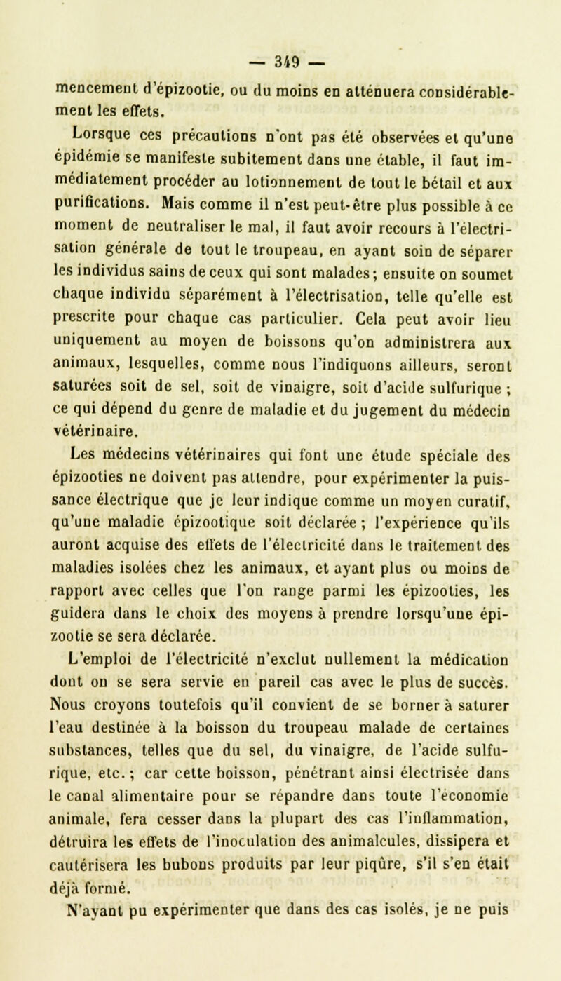 mencement d'épizootie, ou du moins en atténuera considérable- ment les effets. Lorsque ces précautions n'ont pas été observées et qu'une épidémie se manifeste subitement dans une étable, il faut im- médiatement procéder au lotionnement de tout le bétail et aux purifications. Mais comme il n'est peut-être plus possible à ce moment de neutraliser le mal, il faut avoir recours à l'électri- sation générale de tout le troupeau, en ayant soin de séparer les individus sains de ceux qui sont malades ; ensuite on soumet chaque individu séparément à l'électrisation, telle qu'elle est prescrite pour chaque cas particulier. Cela peut avoir lieu uniquement au moyen de boissons qu'on administrera aux animaux, lesquelles, comme nous l'indiquons ailleurs, seront saturées soit de sel, soit de vinaigre, soit d'acide sulfurique ; ce qui dépend du genre de maladie et du jugement du médecin vétérinaire. Les médecins vétérinaires qui font une étude spéciale des épizooties ne doivent pas attendre, pour expérimenter la puis- sance électrique que je leur indique comme un moyen curatif, qu'une maladie épizootique soit déclarée ; l'expérience qu'ils auront acquise des effets de l'électricité dans le traitement des maladies isolées chez les animaux, et ayant plus ou moins de rapport avec celles que l'on range parmi les épizooties, les guidera dans le choix des moyens à prendre lorsqu'une épi- zootie se sera déclarée. L'emploi de l'électricité n'exclut nullement la médication dont on se sera servie en pareil cas avec le plus de succès. Nous croyons toutefois qu'il convient de se borner à saturer l'eau destinée à la boisson du troupeau malade de certaines substances, telles que du sel, du vinaigre, de l'acide sulfu- rique, etc.; car cette boisson, pénétrant ainsi électrisée dans le canal alimentaire pour se répandre dans toute l'économie animale, fera cesser dans la plupart des cas l'inflammation, détruira les effets de l'inoculation des animalcules, dissipera et cautérisera les bubons produits par leur piqûre, s'il s'en était déjà formé. N'ayant pu expérimenter que dans des cas isolés, je ne puis