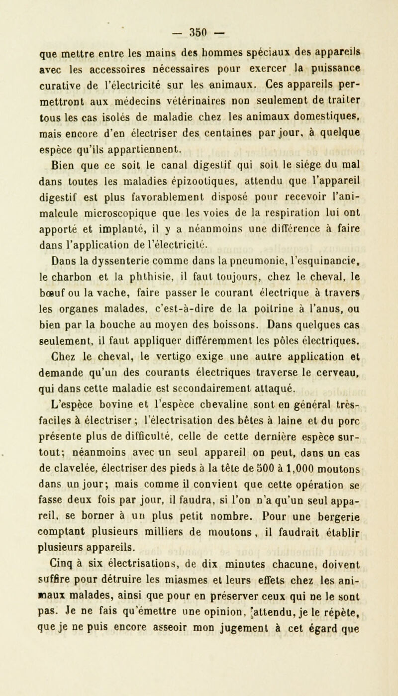 que mettre entre les mains des hommes spéciaux des appareils avec les accessoires nécessaires pour exercer la puissance curative de l'électricité sur les animaux. Ces appareils per- mettront aux médecins vétérinaires non seulement de traiter tous les cas isolés de maladie chez les animaux domestiques, mais encore d'en électriser des centaines par jour, à quelque espèce qu'ils appartiennent. Bien que ce soit le canal digestif qui soit le siège du mal dans toutes les maladies épizooliques, attendu que l'appareil digestif est plus favorablement disposé pour recevoir l'ani- malcule microscopique que les voies de la respiration lui ont apporté et implanté, il y a néanmoins une différence à faire dans l'application de l'électricité. Dans la dyssenterie comme dans la pneumonie, l'esquinancie, le charbon et la phthisie, il faut toujours, chez le cheval, le bœuf ou la vache, faire passer le courant électrique à travers les organes malades, c'est-à-dire de la poitrine à l'anus, ou bien par la bouche au moyen des boissons. Dans quelques cas seulement, il faut appliquer différemment les pôles électriques. Chez le cheval, le vertigo exige une autre application et demande qu'un des courants électriques traverse le cerveau, qui dans cette maladie est secondairement attaqué. L'espèce bovine et l'espèce chevaline sont en général très- faciles à électriser ; 1 electrisation des bêtes à laine et du porc présente plus de difficulté, celle de cette dernière espèce sur- tout; néanmoins avec un seul appareil on peut, dans un cas de clavelée, électriser des pieds à la tête de 500 à 1,000 moutons dans un jour; mais comme il convient que cette opération se fasse deux fois par jour, il faudra, si l'on n'a qu'un seul appa- reil, se borner à un plus petit nombre. Pour une bergerie comptant plusieurs milliers de moutons, il faudrait établir plusieurs appareils. Cinq à six electrisation s, de dix minutes chacune, doivent suffire pour détruire les miasmes et leurs effets chez les ani- maux malades, ainsi que pour en préserver ceux qui ne le sont pas. Je ne fais qu'émettre une opinion, 'attendu, je le répète, que je ne puis encore asseoir mon jugement à cet égard que