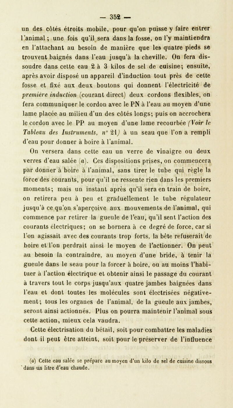un des côtés étroits mobile, pour qu'on puisse y faire entrer l'animal; une fois qu'il sera dans la fosse, on l'y maintiendra en l'attachant au besoin de manière que les quatre pieds se trouvent baignés dans l'eau jusqu'à la cheville. On fera dis- soudre dans celte eau 2 à 3 kilos de sel de cuisine; ensuite, après avoir disposé un appareil d'induction tout près de celte fosse et fixé aux deux boutons qui donnent l'électricité de première induction (courant direct) deux cordons flexibles, on fera communiquer le cordon avec le PN à l'eau au moyen d'une lame placée au milieu d'un des côtés longs; puis on accrochera le cordon avec le PP au moyen d'une lame recourbée (Voir h Tableau des Instruments, n 21,) à un seau que l'on a rempli d'eau pour donner à boire à l'animal. On versera dans cette eau un verre de vinaigre ou deux verres d'eau salée (a). Ces dispositions prises, on commencera par donner à boire à l'animal, sans tirer le tube qui règle la force des courants, pour qu'il ne ressente rien dans les premiers moments; mais un instant après qu'il sera en train de boire, on retirera peu à peu et graduellement le tube régulateur jusqu'à ce qu'on s'aperçoive aux mouvements de l'animal, qui commence par retirer la gueule de l'eau, qu'il sent l'action des courants électriques; on se bornera à ce degré de force, car si l'on agissait avec des courants trop forts, la bête refuserait de boire et l'on perdrait ainsi le moyen de l'actionner. On peut au besoin la contraindre, au moyen d'une bride, à tenir la gueule dans le seau pour la forcer à boire, ou au moins l'habi- tuer à l'action électrique et obtenir ainsi le passage du courant à travers tout le corps jusqu'aux quatre jambes baignées dans l'eau et dont toutes les molécules sont électrisées négative- ment; tous les organes de l'animal, delà gueule aux jambes, seront ainsi actionnés. Plus on pourra maintenir l'animal sous cette action, mieux cela vaudra. Cette électrisatiou du bétail, soit pour combattre les maladies dont il peut être atteint, soit pour le préserver de l'influence (o) Celte eau salée se prépare au moyen d'un kilo de sel de cuisine dissous dans un litre d'eau chaude.