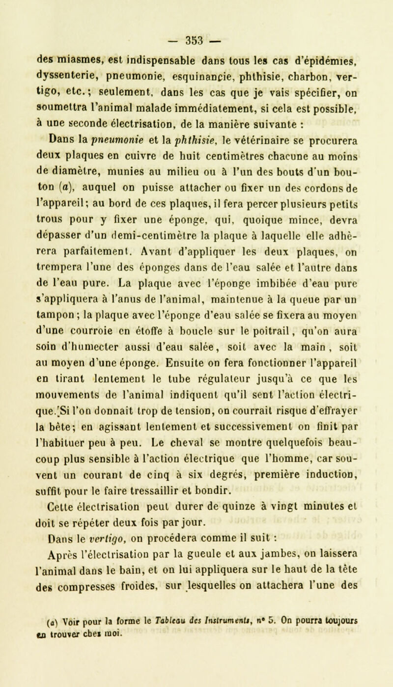des miasmes, est indispensable dans tous les cas d'épidémies, dyssenterie, pneumonie, esquinancie, phthisie, charbon, ver- tigo, etc.; seulement, dans les cas que je vais spécifier, on soumettra l'animal malade immédiatement, si cela est possible, à une seconde électrisation, de la manière suivante : Dans la pneumonie et la phthisie, le vétérinaire se procurera deux plaques en cuivre de huit centimètres chacune au moins de diamètre, munies au milieu ou à l'un des bouts d'un bou- ton (a), auquel on puisse attacher ou fixer un des cordons de l'appareil ; au bord de ces plaques, il fera percer plusieurs petits trous pour y fixer une éponge, qui. quoique mince, devra dépasser d'un Hemi-cenlimètre la plaque à laquelle elle adhé- rera parfaitement. Avant d'appliquer les deux plaques, on trempera l'une des éponges dans de l'eau salée et l'autre dans de l'eau pure. La plaque avec l'éponge imbibée d'eau pure s'appliquera à l'anus de l'animal, maintenue à la queue par un tampon ; la plaque avec l'éponge d'eau salée se fixera au moyen d'une courroie en étoffe à boucle sur le poitrail, qu'on aura soin d'humecter aussi d'eau salée, soil avec la main, soit au moyen d'une éponge. Ensuite on fera fonctionner l'appareil en tirant lentement le tube régulateur jusqu'à ce que les mouvements de l'animal indiquent qu'il sent l'action électri- que/Si l'on donnait trop de tension, on courrait risque d'effrayer la bête; en agissant lentement et successivement on finit par l'habituer peu à peu. Le cheval se montre quelquefois beau- coup plus sensible à l'action électrique que l'homme, car sou- vent un courant de cinq à six degrés, première inductioD, suffit pour le faire tressaillir et bondir. Cette électrisation peut durer de quinze à vingt minutes et doit se répéter deux fois par jour. Dans le verligo, on procédera comme il suit : Après l'électrisation par la gueule et aux jambes, on laissera l'animal dans le bain, et on lui appliquera sur le haut de la tète des compresses froides, sur lesquelles on attachera l'une des (a) Voir pour la forme le Tableau des Instrument), n« 5. On pourra toujours ea trouver cbet moi.