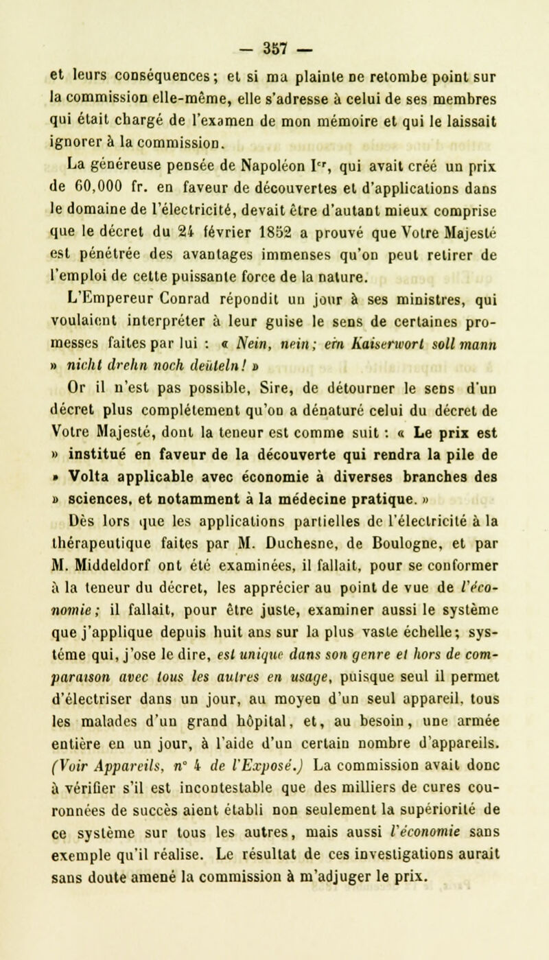 et leurs conséquences; et si ma plainte ne retombe point sur la commission elle-même, elle s'adresse à celui de ses membres qui était chargé de l'examen de mon mémoire et qui le laissait ignorer à la commission. La généreuse pensée de Napoléon Itr, qui avait créé un prix, de 60,000 fr. en faveur de découvertes et d'applications dans le domaine de l'électricité, devait être d'autant mieux comprise que le décret du 24 février 1852 a prouvé que Votre Majesté est pénétrée des avantages immenses qu'on peut retirer de l'emploi de cette puissante force de la nature. L'Empereur Conrad répondit un jour à ses ministres, qui voulaient interpréter à leur guise le sens de certaines pro- messes faites par lui : « Nein, nein; ern Kaiserworl sollmann » nichl drehn noch dehleln! » Or il n'est pas possible, Sire, de détourner le sens d'un décret plus complètement qu'on a dénaturé celui du décret de Votre Majesté, dont la teneur est comme suit : « Le prix est » institué en faveur de la découverte qui rendra la pile de • Volta applicable avec économie à diverses branches des » sciences, et notamment à la médecine pratique. » Dès lors que les applications partielles de l'électricité à la thérapeutique faites par M. Duchesne, de Boulogne, et par M. Middeldorf ont été examinées, il fallait, pour se conformer a la teneur du décret, les apprécier au point de vue de l'éco- nomie ; il fallait, pour être juste, examiner aussi le système que j'applique depuis huit ans sur la plus vaste échelle; sys- tème qui, j'ose le dire, est unique dans son genre et hors de com- paraison avec tous les autres en usage, puisque seul il permet d'électriser dans un jour, au moyen d'un seul appareil, tous les malades d'un grand hôpital, et, au besoin, une armée entière en un jour, à l'aide d'un certain nombre d'appareils. (Voir Appareils, n° 4 de l'Exposé.) La commission avait donc à vérifier s'il est incontestable que des milliers de cures cou- ronnées de succès aient établi non seulement la supériorité de ce système sur tous les autres, mais aussi l'économie sans exemple qu'il réalise. Le résultat de ces investigations aurait sans doute amené la commission à m'adjuger le prix.