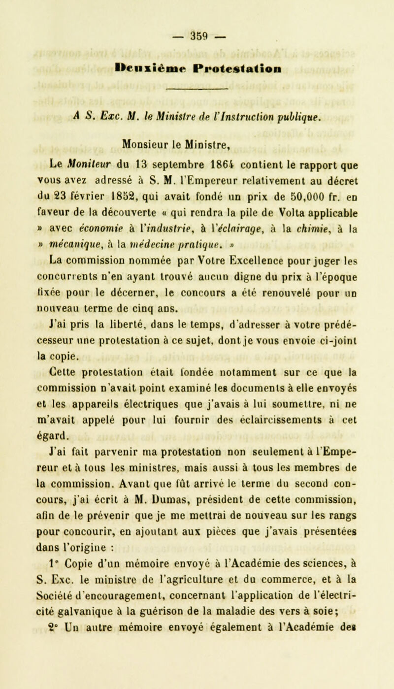 Deuxième Protestation A S. Exe. M. le Minisire de l'Instruction publique. Monsieur le Ministre, Le Moniteur du 13 septembre 1864 contient le rapport que vous avez adressé à S. M. l'Empereur relativement au décret du 23 février 1852, qui avait fondé un prix de 50,000 fr. en faveur de la découverte « qui rendra la pile de Volta applicable » avec économie à l'industrie, à Véclnirage, à la chimie, à la » mécanique, à la médecine pratique. » La commission nommée par Votre Excellence pour juger les concurrents n'en ayant trouvé aucun digne du prix à l'époque lixée pour le décerner, le concours a été renouvelé pour un nouveau terme de cinq ans. J'ai pris la liberté, dans le temps, d'adresser à votre prédé- cesseur une protestation à ce sujet, dont je vous envoie ci-joint la copie. Cette protestation était fondée notamment sur ce que la commission n'avait point examiné les documents à elle envoyés et les appareils électriques que j'avais à lui soumettre, ni ne m'avait appelé pour lui fournir des éclaircissements à cet égard. J'ai fait parvenir ma protestation non seulement à l'Empe- reur et à tous les ministres, mais aussi à tous les membres de la commission. Avant que fût arrivé le terme du second con- cours, j'ai écrit à M. Dumas, président de cette commission, afin de le prévenir que je me mettrai de nouveau sur les rangs pour concourir, en ajoutant aux pièces que j'avais présentées dans l'origine : 1 Copie d'un mémoire envoyé à l'Académie des sciences, à S. Exe. le ministre de l'agriculture et du commerce, et à la Société d'encouragement, concernant l'application de l'électri- cité galvanique à la guérison de la maladie des vers à soie; 2° Un autre mémoire envoyé également à l'Académie de»