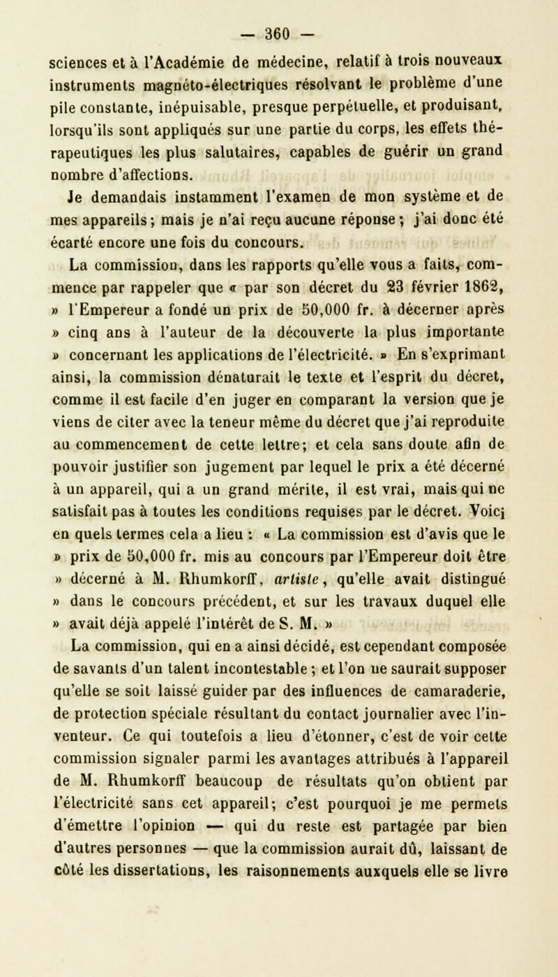 sciences et à l'Académie de médecine, relatif à trois nouveaux instruments magnéto-électriques résolvant le problème d'une pile constante, inépuisable, presque perpétuelle, et produisant, lorsqu'ils sont appliqués sur une partie du corps, les effets thé- rapeutiques les plus salutaires, capables de guérir un grand nombre d'affections. Je demandais instamment l'examen de mon système et de mes appareils ; mais je n'ai reçu aucune réponse ; j'ai donc été écarté encore une fois du concours. La commission, dans les rapports qu'elle vous a faits, com- mence par rappeler que « par son décret du 23 février 1862, » l'Empereur a fondé un prix de 50,000 fr. à décerner après » cinq ans à l'auteur de la découverte la plus importante a concernant les applications de l'électricité. » En s'exprimant ainsi, la commission dénaturait le texte et l'esprit du décret, comme il est facile d'en juger en comparant la version que je viens de citer avec la teneur même du décret que j'ai reproduite au commencement de cette lettre; et cela sans doute afin de pouvoir justifier son jugement par lequel le prix a été décerné à un appareil, qui a un grand mérite, il est vrai, mais qui ne satisfait pas à toutes les conditions requises par le décret. Voici en quels termes cela a lieu : « La commission est d'avis que le » prix de 50,000 fr. mis au concours par l'Empereur doit être » décerné à M. Rhumkorff, arli$le, qu'elle avait distingué » dans le concours précédent, et sur les travaux duquel elle » avait déjà appelé l'intérêt de S. M. » La commission, qui en a ainsi décidé, est cependant composée de savants d'un talent incontestable ; et l'on ne saurait supposer qu'elle se soit laissé guider par des influences de camaraderie, de protection spéciale résultant du contact journalier avec l'in- venteur. Ce qui toutefois a lieu d'étonner, c'est de voir celte commission signaler parmi les avantages attribués à l'appareil de M. Rhumkorff beaucoup de résultats qu'on obtient par l'électricité sans cet appareil; c'est pourquoi je me permets d'émettre l'opinion — qui du reste est partagée par bien d'autres personnes — que la commission aurait dû, laissant de côté les dissertations, les raisonnements auxquels elle se livre