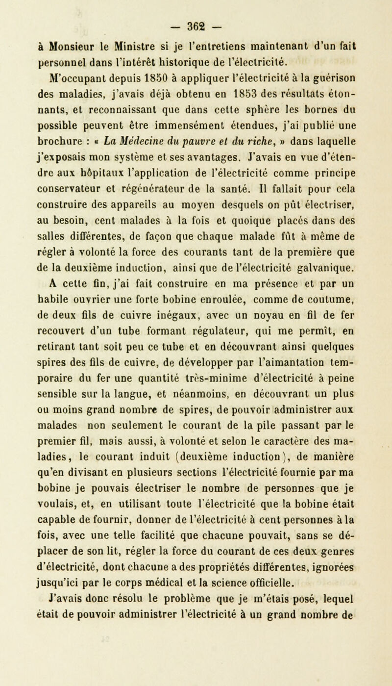 à Monsieur le Ministre si je l'entretiens maintenant d'un fait personnel dans l'intérêt historique de l'électricité. M'occupant depuis 1850 à appliquer l'électricité à la guérison des maladies, j'avais déjà obtenu en 1853 des résultats éton- nants, et reconnaissant que dans cette sphère les bornes du possible peuvent être immensément étendues, j'ai publié une brochure : « La Médecine du pauvre et du riche, » dans laquelle j'exposais mon système et ses avantages. J'avais en vue d'éten- dre aux hôpitaux l'application de l'électricité comme principe conservateur et régénérateur de la santé. Il fallait pour cela construire des appareils au moyen desquels on pût élecliïser, au besoin, cent malades à la fois et quoique placés dans des salles différentes, de façon que chaque malade fût à même de régler à volonté la force des courants tant de la première que de la deuxième induction, ainsi que de l'électricité galvanique. A cette fin, j'ai fait construire en ma présence et par un habile ouvrier une forte bobine enroulée, comme de coutume, de deux fils de cuivre inégaux, avec un noyau en fil de fer recouvert d'un tube formant régulateur, qui me permît, en retirant tant soit peu ce tube et en découvrant ainsi quelques spires des fils de cuivre, de développer par l'aimantation tem- poraire du fer une quantité très-minime d'électricité à peine sensible sur la langue, et néanmoins, en découvrant un plus ou moins grand nombre de spires, de pouvoir administrer aux malades non seulement le courant de la pile passant par le premier fil, mais aussi, à volonté et selon le caractère des ma- ladies, le courant induit (deuxième induction), de manière qu'en divisant en plusieurs sections l'électricité fournie par ma bobine je pouvais électriser le nombre de personnes que je voulais, et, en utilisant toute l'électricité que la bobine était capable de fournir, donner de l'électricité à cent personnes à la fois, avec une telle facilité que chacune pouvait, sans se dé- placer de son lit, régler la force du courant de ces deux genres d'électricité, dont chacune a des propriétés différentes, ignorées jusqu'ici par le corps médical et la science officielle. J'avais donc résolu le problème que je m'étais posé, lequel était de pouvoir administrer l'électricité à un grand nombre de