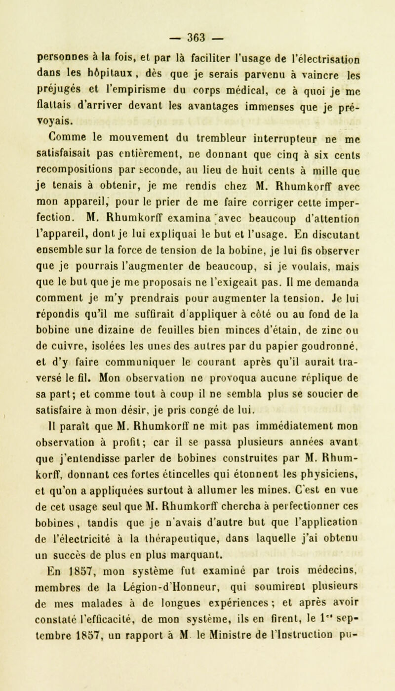 personnes à la fois, et par là faciliter l'usage de l'électrisation dans les hôpitaux, dès que je serais parvenu à vaincre les préjugés et l'empirisme du corps médical, ce à quoi je me flattais d'arriver devant les avantages immenses que je pré- voyais. Comme le mouvement du trembleur interrupteur ne me satisfaisait pas entièrement, ne donnant que cinq à six cents recompositions par seconde, au lieu de huit cents à mille que je tenais à obtenir, je me rendis chez M. Rhumkorff avec mon appareil, pour le prier de me faire corriger cette imper- fection. M. Rhumkorff examina avec beaucoup d'attention l'appareil, dont je lui expliquai le but et l'usage. En discutant ensemble sur la force de tension de la bobine, je lui fis observer que je pourrais l'augmenter de beaucoup, si je voulais, mais que le but que je me proposais ne l'exigeait pas. Il me demanda comment je m'y prendrais pour augmenter la tension. Je lui répondis qu'il me suffirait d'appliquer à côté ou au fond de la bobine une dizaine de feuilles bien minces d'élain, de zinc ou de cuivre, isolées les unes des autres par du papier goudronné, et d'y faire communiquer le courant après qu'il aurait tra- versé le fil. Mon observation ne provoqua aucune réplique de sa part; et comme tout à coup il ne sembla plus se soucier de satisfaire à mon désir, je pris congé de lui. Il paraît que M. Rhumkorff ne mit pas immédiatement mon observation à profit; car il se passa plusieurs années avant que j'entendisse parler de bobines construites par M. Rhum- korff, donnant ces fortes étincelles qui étonnent les physiciens, et qu'on a appliquées surtout à allumer les mines. C'est en vue de cet usage seul que M. Rhumkorff chercha à perfectionner ces bobines, tandis que je n'avais d'autre but que l'application de l'électricité à la thérapeutique, dans laquelle j'ai obtenu un succès de plus en plus marquant. En 1857, mon système fut examiné par trois médecins, membres de la Légion-d'Honneur, qui soumirent plusieurs de mes malades à de longues expériences ; et après avoir constaté l'efficacité, de mon système, ils en firent, le 1 sep- tembre 1857, un rapport à M le Ministre de l'Instruction pu-