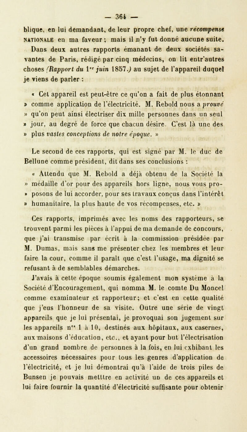 blique, en lui demandant, de leur propre chef, une récompense nationale en ma faveur ; mais il n'y fut donné aucune suite. Dans deux autres rapports émanant de deux sociétés sa- vantes de Paris, rédigé par cinq médecins, on lit entr'autres choses {Rapport du l juin 1857.) au sujet de l'appareil duquel je viens de parler : « Cet appareil est peut-être ce qu'on a fait de plus étonnant » comme application de l'électricité. M. Rebold nous a prouve » qu'on peut ainsi électriser dix mille personnes dans un seul » jour, au degré de force que chacun désire. C'est là une des » plus vastes conceptions de notre époque. » Le second de ces rapports, qui est signé par M. le duc de Bellune comme président, dit dans ses conclusions : « Attendu que M. Rebold a déjà obtenu de la Société la » médaille d'or pour des appareils hors ligne, nous vous pro- » posons de lui accorder, pour ses travaux conçus dans l'intérêt » humanitaire, la plus haute de vos récompenses, etc. » Ces rapports, imprimés avec les noms des rapporteurs, se trouvent parmi les pièces à l'appui de ma demande de concours, que j'ai transmise par écrit à la commission présidée par M. Dumas, mais sans me présenter chez les membres et leur faire la cour, comme il paraît que c'est l'usage, ma dignité se refusant à de semblables démarches. J'avais à cette époque soumis également mon système à la Société d'Encouragement, qui nomma M. le comte Du Moncel comme examinateur et rapporteur; et c'est en cette qualité que j'eus l'honneur de sa visite. Outre une série de vingt appareils que je lui présentai, je provoquai son jugement sur les appareils n 1 à 10, destinés aux hôpitaux, aux casernes, aux maisons d'éducation, etc., et ayant pour but l'électrisation d'un grand nombre de personnes à la fois, en lui exhibant les accessoires nécessaires pour tous les genres d'application de l'électricité, et je lui démontrai qu'à l'aide de trois piles de Bunsen je pouvais metttre en activité ud de ces appareils et lui faire fournir la quantité d'électricité suffisante pour obtenir