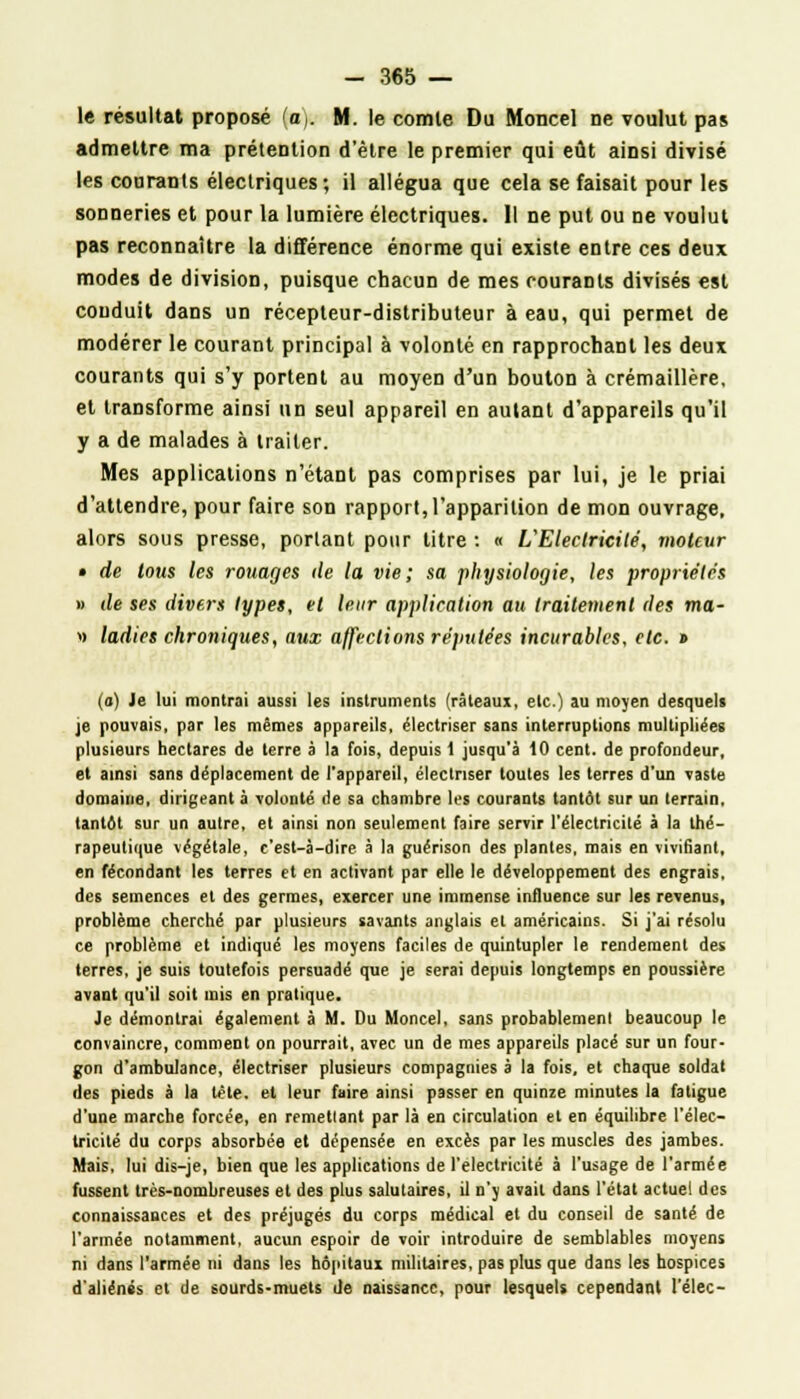 le résultat proposé (a,. M. le comte Du Moncel ne voulut pas admettre ma prétention d'être le premier qui eût ainsi divisé les courants électriques; il allégua que cela se faisait pour les sonneries et pour la lumière électriques. Il ne put ou ne voulut pas reconnaître la différence énorme qui existe entre ces deux modes de division, puisque chacun de mes courants divisés est couduit dans un récepteur-distributeur à eau, qui permet de modérer le courant principal à volonté en rapprochant les deux courants qui s'y portent au moyen d'un bouton à crémaillère, et transforme ainsi un seul appareil en autant d'appareils qu'il y a de malades à traiter. Mes applications n'étant pas comprises par lui, je le priai d'attendre, pour faire son rapport, l'apparition de mon ouvrage, alors sous presse, portant pour litre : « L'Electricité, moteur • de tous les rouages île la vie; sa physiologie, les propriétés » de ses divers types, et leur application au traitement des ma- » ladics chroniques, aux affections réputées incurables, etc. » (a) Je lui montrai aussi les instruments (râteaux, etc.) au moyen desquels je pouvais, par les mêmes appareils, électriser sans interruptions multipliées plusieurs hectares de terre à la fois, depuis 1 jusqu'à 10 cent, de profondeur, et ainsi sans déplacement de l'appareil, électriser toutes les terres d'un vaste domaine, dirigeant à volonté de sa chambre les courants tantôt sur un terrain, tantôt sur un autre, et ainsi non seulement faire servir l'électricité à la thé- rapeutique végétale, c'est-à-dire à la guérison des plantes, mais en vivifiant, en fécondant les terres et en activant par elle le développement des engrais, des semences et des germes, exercer une immense influence sur les revenus, problème cherché par plusieurs savants anglais et américains. Si j'ai résolu ce problème et indiqué les moyens faciles de quintupler le rendement des terres, je suis toutefois persuadé que je serai depuis longtemps en poussière avant qu'il soit mis en pratique. Je démontrai également à M. Du Moncel, sans probablement beaucoup le convaincre, comment on pourrait, avec un de mes appareils placé sur un four- gon d'ambulance, électriser plusieurs compagnies a la fois, et chaque soldat des pieds à la tète, et leur faire ainsi passer en quinze minutes la fatigue d'une marche forcée, en remettant par là en circulation et en équilibre l'élec- tricité du corps absorbée et dépensée en excès par les muscles des jambes. Mais, lui dis-je, bien que les applications de l'électricité à l'usage de l'armée fussent très-nombreuses et des plus salutaires, il n'y avait dans l'état actuel des connaissances et des préjugés du corps médical et du conseil de santé de l'armée notamment, aucun espoir de voir introduire de semblables moyens ni dans l'armée ni dans les hôpitaux militaires, pas plus que dans les hospices d'aliénés et de sourds-muets de naissance, pour lesquels cependant l'élec-