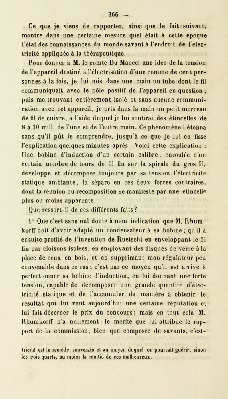 Ce que je viens de rapporter, ainsi que le fait suivant, montre dans une certaine mesure quel était à cette époque l'état des connaissances du monde savant à l'endroit de l'élec- tricité appliquée à la thérapeutique. Pour donner à M. le comte Du Mancel une idée de la tension de l'appareil destiné à l'électrisation d'une comme de cent per- sonnes à la fois, je lui mis dans une main un tube dont le fil communiquait avec le pôle positif de l'appareil en question ; puis me trouvant entièrement isolé et sans aucune communi- cation avec cet appareil, je pris dans la main un petit morceau de fil de cuivre, à l'aide duquel je lui soutirai des étincelles de 8 à 10 mill. de l'une et de l'autre main. Ce phénomène l'étonna sans qu'il pût le comprendre, jusqu'à ce que je lui en fisse l'explication quelques minutes après. Voici cette explication : Une bobine d'induction d'un certain calibre, enroulée d'un certain nombre de tours de fil fin sur la spirale du gros fil, développe et décompose toujours par sa tension l'électricité statique ambiante, la sépare en ces deux forces contraires, dont la réunion ou recomposition se manifeste par une étincelle plus ou moins apparente. Que ressort-il de ces différents faits? 1° Que c'est sans nul doute à mon indication que M. Rhum- korff doit d'avoir adapté un condensateur à sa bobine; qu'il a ensuite profilé de l'invention de Ruetschi en enveloppant, le fil fin par cloisons isolées, en employant des disques de verre à la place de ceux en bois, et en supprimant mon régulateur peu convenable dans ce cas; c'est par ce moyen qu'il est arrivé à perfectionner sa bobine d'induction, en lui donnant une forte tension, capable de décomposer une grande quantité d'élec- tricité statique et de l'accumuler de manière à obtenir le résultat qui lui vaut aujourd'hui une certaine réputation et lui fait décerner le prix du concours; mais en tout cela M. Rhumkorff n'a nullement le mérite que lui attribue le rap- port de la commission, bien que composée de savants, c'est- tricité est le remède souverain et au moyen duquel on pourrait guérir, sinon les trois quarts, au moins la moitié de ces raalheureui.