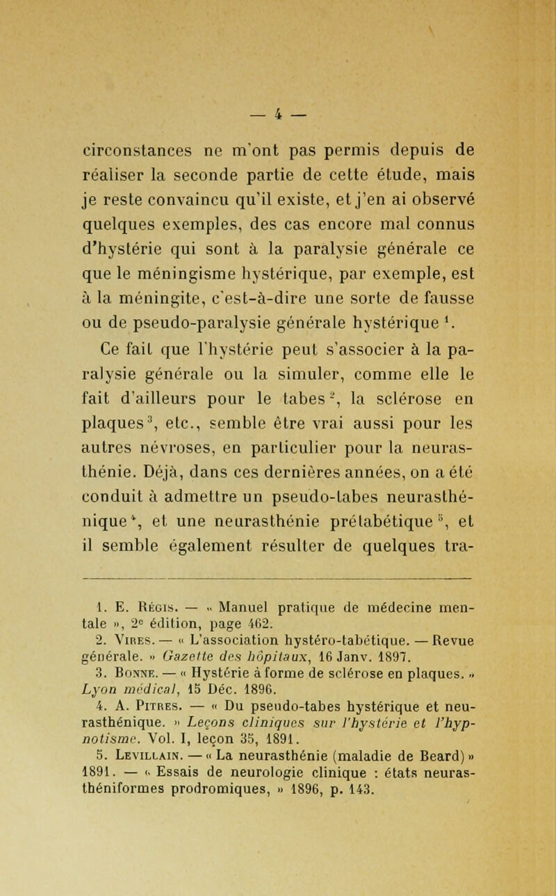 circonstances ne m'ont pas permis depuis de réaliser la seconde partie de cette étude, mais je reste convaincu qu'il existe, et j'en ai observé quelques exemples, des cas encore mal connus d'hystérie qui sont à la paralysie générale ce que le méningisme hystérique, par exemple, est à la méningite, c'est-à-dire une sorte de fausse ou de pseudo-paralysie générale hystérique '. Ce fait que l'hystérie peut s'associer à la pa- ralysie générale ou la simuler, comme elle le fait d'ailleurs pour le tabès -, la sclérose en plaques3, etc., semble être vrai aussi pour les autres névroses, en particulier pour la neuras- thénie. Déjà, dans ces dernières années, on a été conduit à admettre un pseudo-labes neurasthé- nique*, et une neurasthénie prétabétique °, et il semble également résulter de quelques tra- 1. E. Régis. — .. Manuel pratique de médecine men- tale », 2° édition, page 462. 2. Vires. — « L'association hystéro-tabétique. — Revue générale.  Gazette des hôpitaux, 16 Janv. 1897. 3. Bonne. — « Hystérie à forme de sclérose eu plaques. .. Lyon médical, 15 Dec. 1896. 4. A. Pitres. — « Du pseudo-tabes hystérique et neu- rasthénique. » Leçons cliniques sur l'hystérie et l'hyp- notisme. Vol. I, leçon 35, 1891. 5. Levillain. — « La neurasthénie (maladie de Beard) » 1891. — (. Essais de neurologie clinique : états neuras- théniformes prodromiques, » 1896, p. 143.