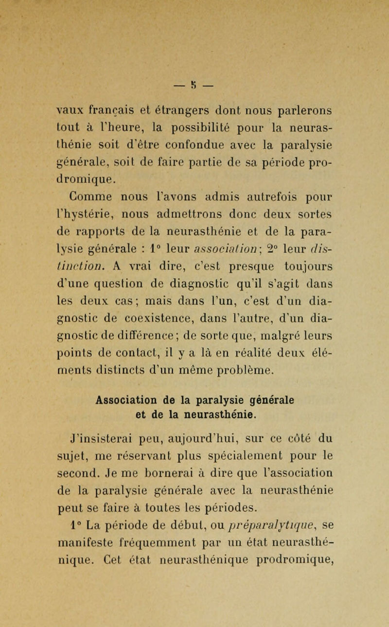 vaux français et étrangers dont nous parlerons tout à l'heure, la possibilité pour la neuras- thénie soit d'être confondue avec la paralysie générale, soit de faire partie de sa période pro- dromique. Comme nous l'avons admis autrefois pour l'hystérie, nous admettrons donc deux sortes de rapports de la neurasthénie et de la para- lysie générale : 1° leur association; 2° leur dis- tinction. A vrai dire, c'est presque toujours d'une question de diagnostic qu'il s'agit dans les deux cas; mais dans l'un, c'est d'un dia- gnostic de coexistence, dans l'autre, d'un dia- gnostic de différence; de sorte que, malgré leurs points de contact, il y a là en réalité deux élé- ments distincts d'un même problème. Association de la paralysie générale et de la neurasthénie. J'insisterai peu, aujourd'hui, sur ce côté du sujet, me réservant plus spécialement pour le second. Je me bornerai à dire que l'association de la paralysie générale avec la neurasthénie peut se faire à toutes les périodes. 1° La période de début, ou préparalytique, se manifeste fréquemment par un état neurasthé- nique. Cet état neurasthénique prodromique,