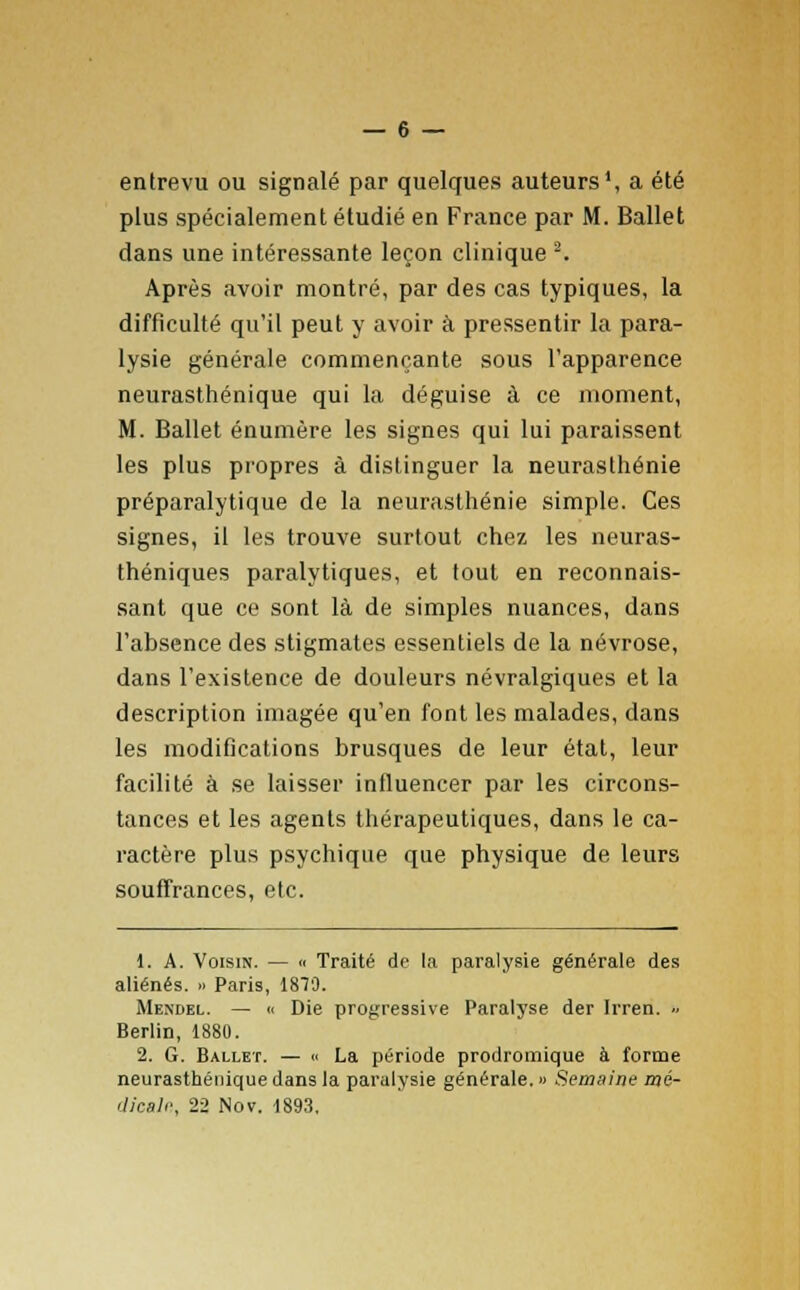 entrevu ou signalé par quelques auteurs1, a été plus spécialement étudié en France par M. Ballet dans une intéressante leçon clinique -. Après avoir montré, par des cas typiques, la difficulté qu'il peut y avoir à pressentir la para- lysie générale commençante sous l'apparence neurasthénique qui la déguise à ce moment, M. Ballet énumère les signes qui lui paraissent les plus propres à distinguer la neurasthénie préparalytique de la neurasthénie simple. Ces signes, il les trouve surtout chez les neuras- théniques paralytiques, et tout en reconnais- sant que ce sont là de simples nuances, dans l'absence des stigmates essentiels de la névrose, dans l'existence de douleurs névralgiques et la description imagée qu'en font les malades, dans les modifications brusques de leur état, leur facilité à se laisser influencer par les circons- tances et les agents thérapeutiques, dans le ca- ractère plus psychique que physique de leurs souffrances, etc. i. A. Voisin. — « Traité de la paralysie générale des aliénés. » Paris, 1879. Mendel. — « Die progressive Paralyse der Irren. » Berlin, 1880. 2. G. Ballet. — « La période prodromique à forme neurasthénique dans la paralysie générale. » Semaine mé- dicale.. 22 Nov. 1893.