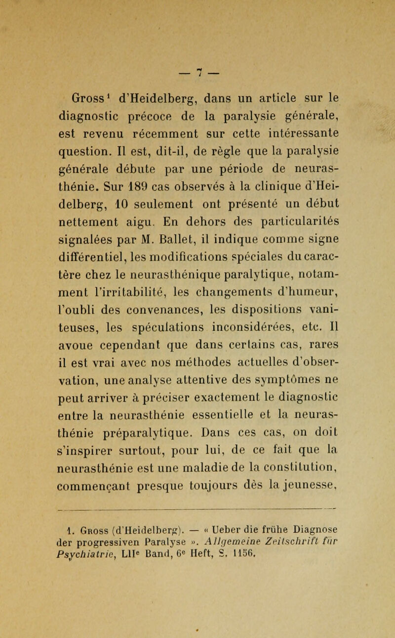 Gross1 d'Heidelberg, dans un article sur le diagnostic précoce de la paralysie générale, est revenu récemment sur cette intéressante question. Il est, dit-il, de règle que la paralysie générale débute par une période de neuras- thénie. Sur 189 cas observés à la clinique d'Hei- delberg, 10 seulement ont présenté un début nettement aigu. En dehors des particularités signalées par M. Ballet, il indique comme signe différentiel, les modifications spéciales du carac- tère chez le neurasthénique paralytique, notam- ment l'irritabilité, les changements d'humeur, l'oubli des convenances, les dispositions vani- teuses, les spéculations inconsidérées, etc. Il avoue cependant que dans certains cas, rares il est vrai avec nos méthodes actuelles d'obser- vation, une analyse attentive des symptômes ne peut arriver à préciser exactement le diagnostic entre la neurasthénie essentielle et la neuras- thénie préparalytique. Dans ces cas, on doit s'inspirer surtout, pour lui, de ce fait que la neurasthénie est une maladie de la constitution, commençant presque toujours dès la jeunesse. 1. Gross (d'Heidelberg). — « Ueber die frùhe Diagnose der progressiven Paralyse ». Allgemeine Zeitschrifi fiir Psychiatrie, LU* Band, 6* Heft, S. 1156.