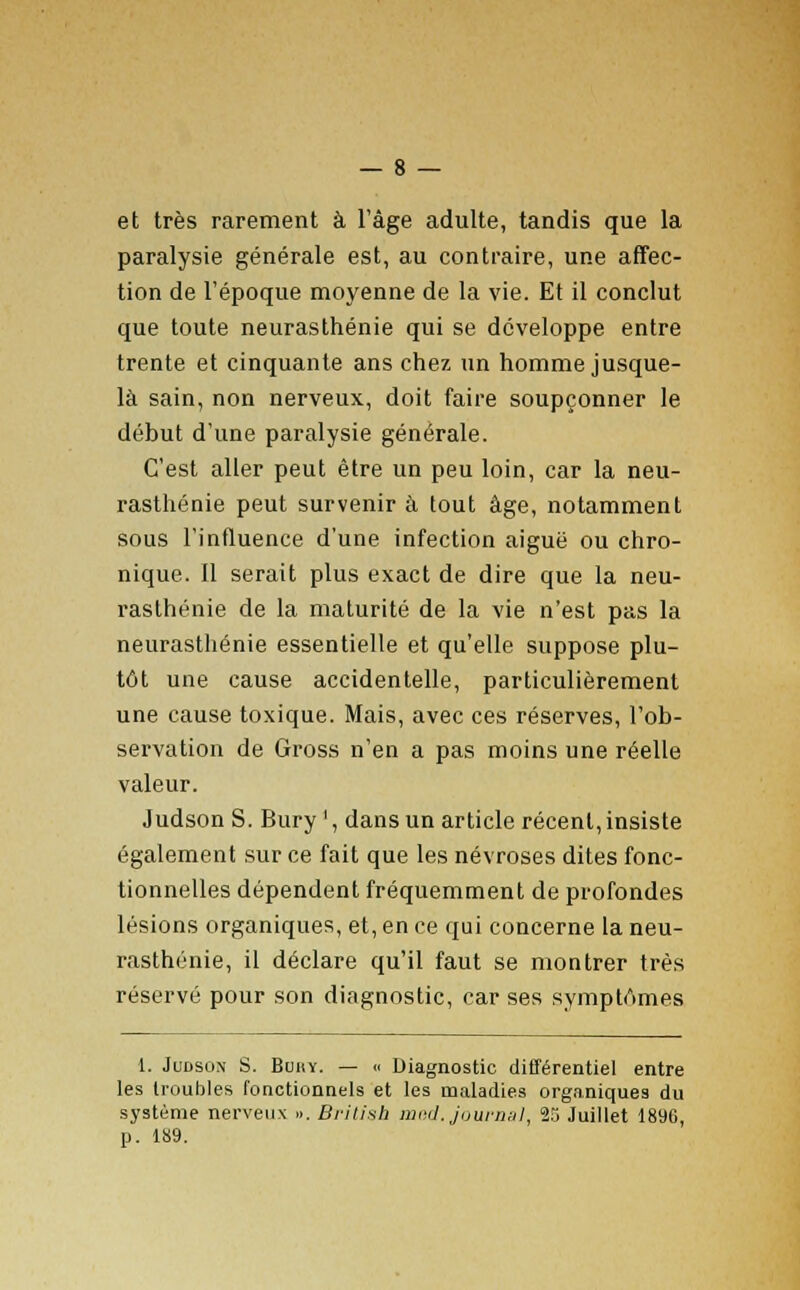 et très rarement à l'âge adulte, tandis que la paralysie générale est, au contraire, une affec- tion de l'époque moyenne de la vie. Et il conclut que toute neurasthénie qui se développe entre trente et cinquante ans chez un homme jusque- là sain, non nerveux, doit faire soupçonner le début d'une paralysie générale. C'est aller peut être un peu loin, car la neu- rasthénie peut survenir à tout âge, notamment sous l'influence d'une infection aiguë ou chro- nique. Il serait plus exact de dire que la neu- rasthénie de la maturité de la vie n'est pas la neurasthénie essentielle et qu'elle suppose plu- tôt une cause accidentelle, particulièrement une cause toxique. Mais, avec ces réserves, l'ob- servation de Gross n'en a pas moins une réelle valeur. Judson S. Bury', dans un article récent, insiste également sur ce fait que les névroses dites fonc- tionnelles dépendent fréquemment de profondes lésions organiques, et, en ce qui concerne la neu- rasthénie, il déclare qu'il faut se montrer très réservé pour son diagnostic, car ses symptômes 1. Jlîdsox S. Buhy. — « Diagnostic différentiel entre les troubles fonctionnels et les maladies organiques du système nerveux ». British med. journal, 25 Juillet 189G p. 189.