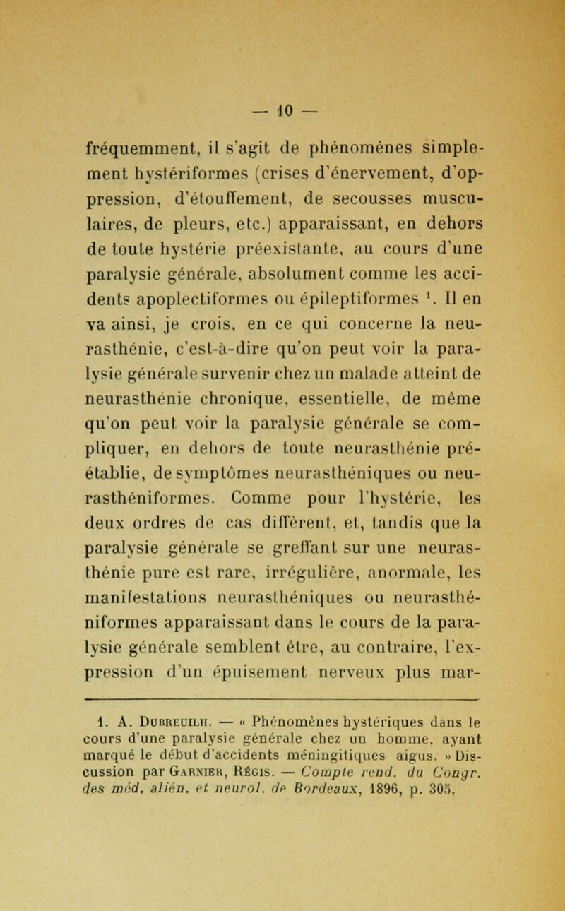 fréquemment, il s'agit de phénomènes simple- ment hystériformes (crises d'énervement, d'op- pression, d'étouffement, de secousses muscu- laires, de pleurs, etc.) apparaissant, en dehors de toute hystérie préexistante, au cours d'une paralysie générale, absolument comme les acci- dents apoplectiformes ou épileptiformes '. Il en va ainsi, je crois, en ce qui concerne la neu- rasthénie, c'est-à-dire qu'on peut voir la para- lysie générale survenir chez un malade atteint de neurasthénie chronique, essentielle, de même qu'on peut voir la paralysie générale se com- pliquer, en dehors de toute neurasthénie pré- établie, de symptômes neurasthéniques ou neu- rasthéniformes. Comme pour l'hystérie, les deux ordres de cas diffèrent, et, tandis que la paralysie générale se greffant sur une neuras- thénie pure est rare, irrégulière, anormale, les manifestations neurasthéniques ou neurasthé- niformes apparaissant dans le cours de la para- lysie générale semblent être, au contraire, l'ex- pression d'un épuisement nerveux plus mar- 1. A. Dubremlh. — « Phénomènes hystériques dans le cours d'une paralysie générale chez un homme, ayant marqué le début d'accidents méningitiques aigus. » Dis- cussion par Gar.meh, Régis. — Compte rend, du Congr. des méd, alién. et neurol. de Bordeaux, 1896, p. 30.),