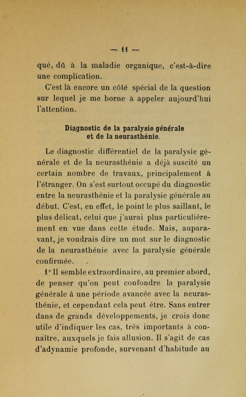 que, dû à la maladie organique, c'est-à-dire une complication. C'est là encore un côté spécial de la question sur lequel je me borne à appeler aujourd'hui l'attention. Diagnostic de la paralysie générale et de la neurasthénie. Le diagnostic différentiel de la paralysie gé- nérale et de la neurasthénie a déjà suscité un certain nombre de travaux, principalement à l'étranger. On s'est surtout occupé du diagnostic entre la neurasthénie et la paralysie générale au début. C'est, en effet, le point le plus saillant, le plus délicat, celui que j'aurai plus particulière- ment en vue dans cette étude. Mais, aupara- vant, je voudrais dire un mot sur le diagnostic de la neurasthénie avec la paralysie générale confirmée. 1° Il semble extraordinaire, au premier abord, de penser qu'on peut confondre la paralysie générale à une période avancée avec la neuras- thénie, et cependant cela peut être. Sans entrer dans de grands développements, je crois donc utile d'indiquer les cas, très importants à con- naître, auxquels je fais allusion. Il s'agit de cas d'adynamie profonde, survenant d'habitude au