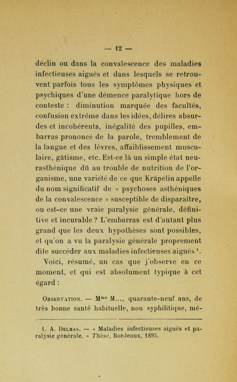 déclin ou dans la convalescence des maladies infectieuses aiguës et dans lesquels se retrou- vent parfois tous les symptômes physiques et psychiques d'une démence paralytique hors de conteste : diminution marquée des facultés, confusion extrême dans les idées, délires absur- des et incohérents, inégalité des pupilles, em- barras prononcé de la parole, tremblement de la langue et des lèvres, affaiblissement muscu- laire, gâtisme, etc. Est-ce là un simple état neu- rasthénique dû au trouble de nutrition de l'or- ganisme, une variété de ce que Kràpelin appelle du nom significatif de « psychoses asthéniques de la convalescence » susceptible de disparaître, ou est-ce une vraie paralysie générale, défini- tive et incurable? L'embarras est d'autant plus grand que les deux hypothèses sont possibles, et qu'on a vu la paralysie générale proprement dite succéder aux maladies infectieuses aiguës'. Voici, résumé, un cas que j'observe en ce moment, et qui est absolument typique à cet égard : Observation. — Mme M..., quarante-neuf ans, de très bonne santé habituelle, non syphilitique, mé- 1. A. Delhas. — « Maladies infectieuses aiguës et pa- ralysie générale. » Thèse, Bordeaux, 189o.