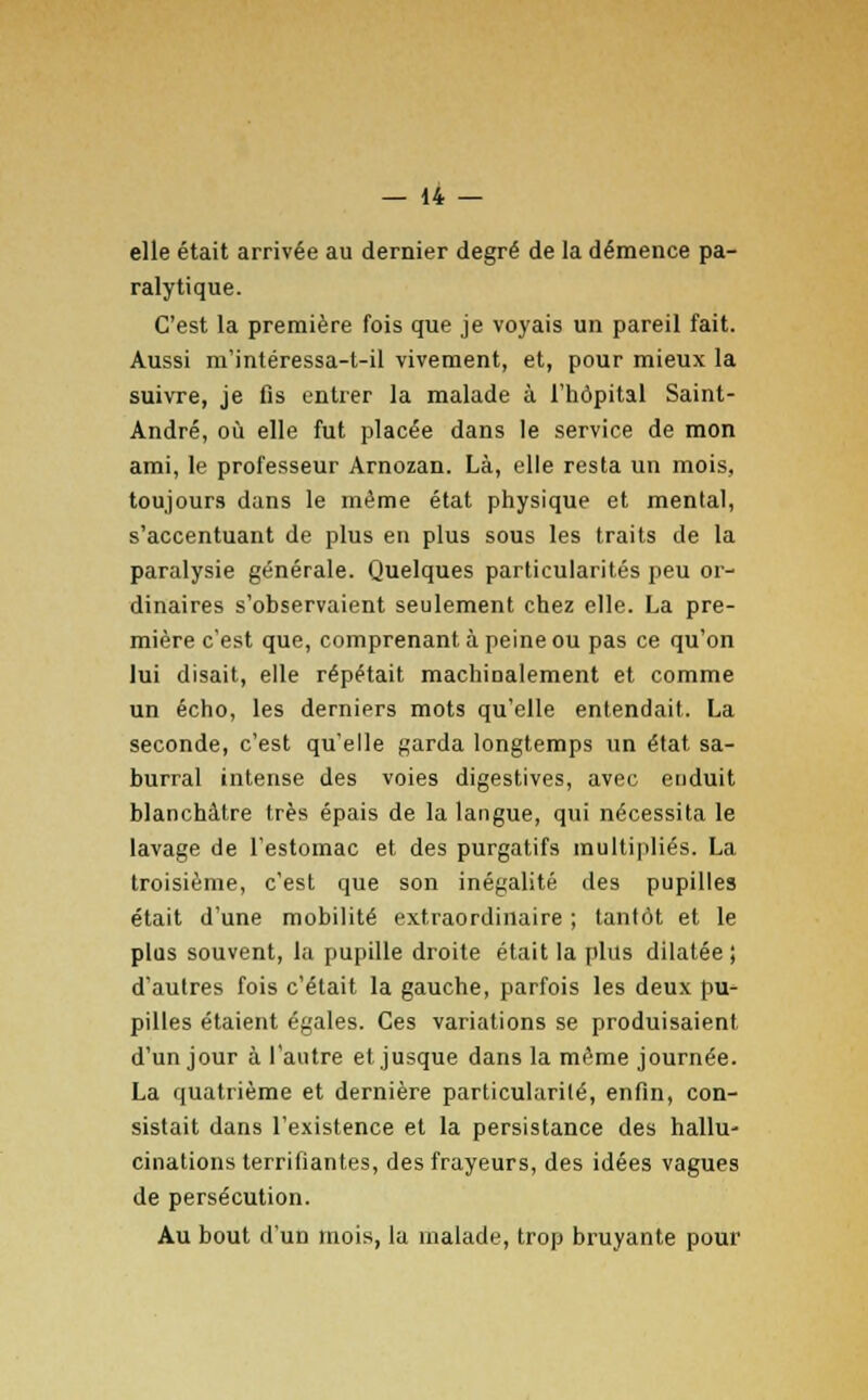 elle était arrivée au dernier degré de la démence pa- ralytique. C'est la première fois que je voyais un pareil fait. Aussi m'intéressa-t-il vivement, et, pour mieux la suivre, je fis entrer la malade à l'hôpital Saint- André, où elle fut placée dans le service de mon ami, le professeur Arnozan. Là, elle resta un mois, toujours dans le même état physique et mental, s'accentuant de plus en plus sous les traits de la paralysie générale. Quelques particularités peu or- dinaires s'observaient seulement chez elle. La pre- mière c'est que, comprenant à peine ou pas ce qu'on lui disait, elle répétait machinalement et comme un écho, les derniers mots qu'elle entendait. La seconde, c'est qu'elle garda longtemps un état, sa- burral intense des voies digestives, avec enduit blanchâtre très épais de la langue, qui nécessita le lavage de l'estomac et des purgatifs multipliés. La troisième, c'est que son inégalité des pupilles était d'une mobilité extraordinaire ; tantôt et le plus souvent, la pupille droite était la plus dilatée ; d'autres fois c'était la gauche, parfois les deux pu- pilles étaient égales. Ces variations se produisaient d'un jour à l'autre et jusque dans la même journée. La quatrième et dernière particularité, enfin, con- sistait dans l'existence et la persistance des hallu- cinations terrifiantes, des frayeurs, des idées vagues de persécution. Au bout d'un mois, la malade, trop bruyante pour