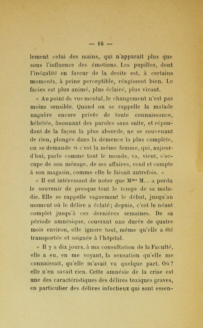 lement celui des mains, qui n'apparaît plus que sous l'influence des émotions. Les pupilles, dont l'inégalité en faveur de la droite est, a certains moments, à peine perceptible, réagissent bien. Le faciès est plus animé, plus éclairé, plus vivant. « Au point de vue mental, le changement n'est pas moins sensible. Quand on se rappelle la malade naguère encore privée de toute connaissance, hébétée, ânonnant des paroles sans suite, et répon- dant de la façon la plus absurde, ne se souvenant de rien, plongée dans la démence la plus complète, on se demande si ç'esl la même femme, qui, aujour- d'hui, parle comme tout le monde, va, vient, s'oc- cupe de son ménage, de ses affaires, vend et compte à son magasin, comme elle le faisait autrefois. » « Il est intéressant de noter que Mmo M... a perdu le souvenir de presque tout le temps de sa mala- die. Elle se rappelle vaguement le début, jusqu'au moment où le délire a éclaté; depuis, c'est le néant complet jusqu'à ces dernières semaines. De sa période amnésique, couvrant une durée de quatre mois environ, elle ignore tout, même qu'elle a été transportée et soignée à l'hôpital. « Il y a dix jours, à ma consultation de la Faculté, elle a eu, en me voyant, la sensation qu'elle me connaissait, qu'elle m'avait vu quelque part. Où ? elle n'en savait rien. Cette amnésie de la crise est une des caractéristiques des délires toxiques graves, en particulier des délires infectieux qui sont essen-