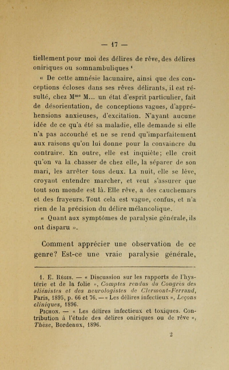 tiellement pour moi des délires de rêve, des délires oniriques ou somnambuliques ' « De cette amnésie lacunaire, ainsi que des con- ceptions écloses dans ses rêves délirants, il est ré- sulté, chez Mme M... un état d'esprit particulier, fait de désorientation, de conceptions vagues, d'appré- hensions anxieuses, d'excitation. N'ayant aucune idée de ce qu'a été sa maladie, elle demande si elle n'a pas accouché et De se rend qu'imparfaitement aux raisons qu'on lui donne pour la convaincre du contraire. En outre, elle est inquiète; elle croit qu'on va la chasser de chez elle, la séparer de son mari, les arrêter tous deux. La nuit, elle se lève, croyant entendre marcher, et veut s'assurer que tout son monde est là. Elle rêve, a des cauchemars et des frayeurs. Tout cela est vague, confus, et n'a rien de la précision du délire mélancolique. « Quant aux symptômes de paralysie générale, ils ont disparu ». Comment apprécier une observation de ce genre? Est-ce une vraie paralysie générale, 1. E. Régis. — <> Discussion sur les rapports de l'hys- térie et de la folie », Comptes rendus du Congrès des aliénistes et des neurologisles de Clennont-Ferrand, Paris, 1895, p. 66 et 76. —• Les délires infectieux », Leçons cliniques, 1896. Pichon. — « Les délires infectieux et toxiques. Con- tribution à l'étude des délires oniriques ou de rêve », Thèse, Bordeaux, 1896.