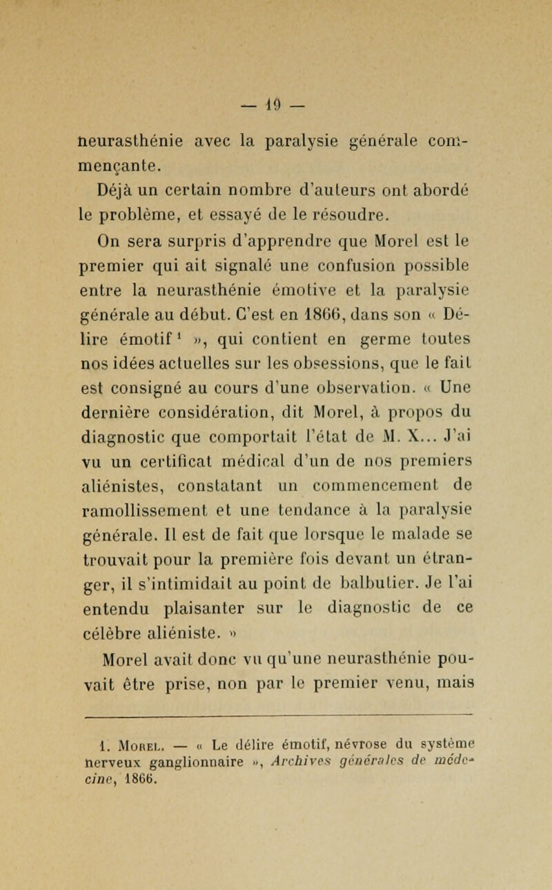 neurasthénie avec la paralysie générale com- mençante. Déjà un certain nombre d'auteurs ont abordé le problème, et essayé de le résoudre. On sera surpris d'apprendre que Morel est le premier qui ait signalé une confusion possible entre la neurasthénie émotive et la paralysie générale au début. C'est en 1806, dans son « Dé- lire émotif », qui contient en germe toutes nos idées actuelles sur les obsessions, que le fait est consigné au cours d'une observation. « Une dernière considération, dit Morel, à propos du diagnostic que comportait l'état de M. X... J'ai vu un certificat médical d'un de nos premiers aliénistes, constatant un commencement de ramollissement et une tendance à la paralysie générale. Il est de fait que lorsque le malade se trouvait pour la première fois devant un étran- ger, il s'intimidait au point de balbutier. Je l'ai entendu plaisanter sur le diagnostic de ce célèbre aliéniste. » Morel avait donc vu qu'une neurasthénie pou- vait être prise, non par le premier venu, mais 1. Morel. — « Le délire émotif, névrose du système nerveux ganglionnaire », Archivas générales de mode cine, 1866.