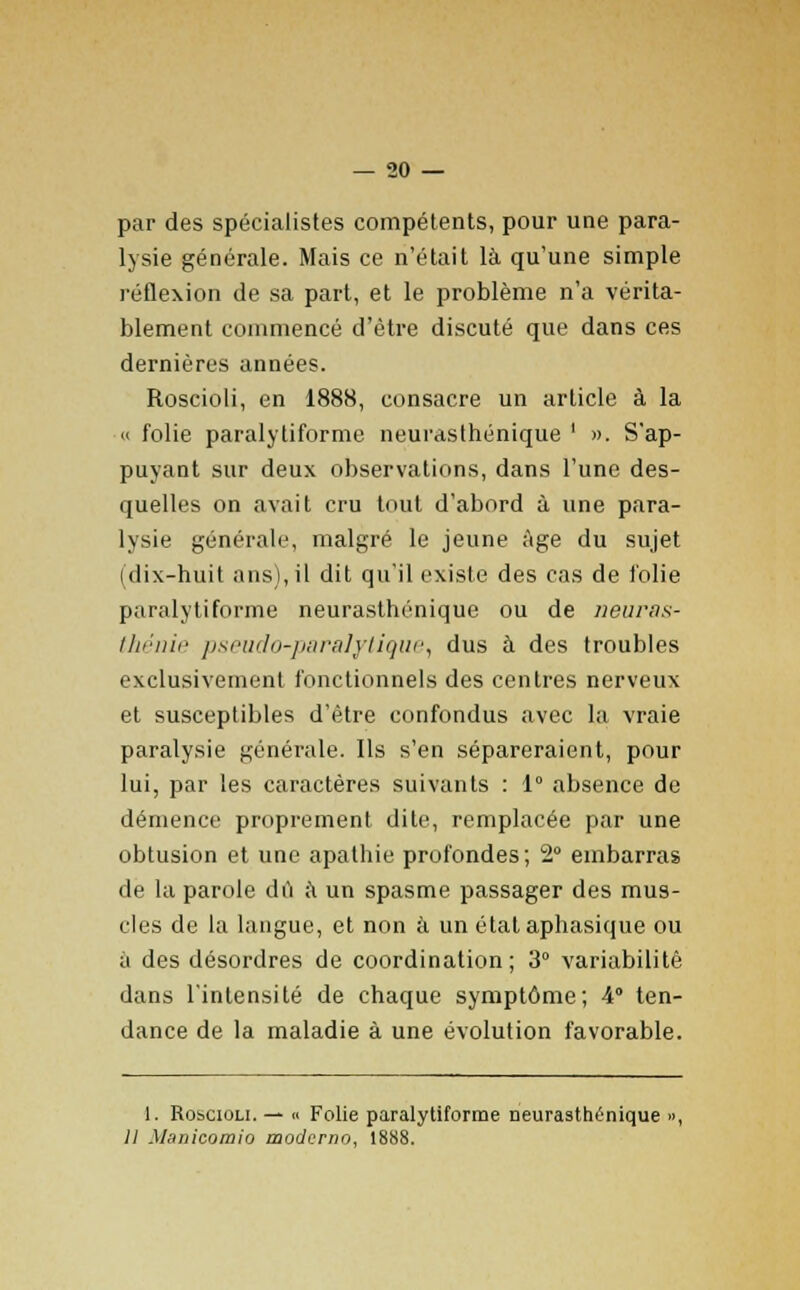 par des spécialistes compétents, pour une para- lysie générale. Mais ce n'était là qu'une simple réflexion de sa part, et le problème n'a vérita- blement commencé d'être discuté que dans ces dernières années. Roscioli, en 1888, consacre un article à la « folie paralytiforme neurasthénique ' ». S'ap- puyant sur deux observations, dans l'une des- quelles on avait cru tout d'abord à une para- lysie générale, malgré le jeune âge du sujet (dix-huit ans), il dit qu'il existe des cas de folie paralytiforme neurasthénique ou de neuras- thénie pseudo-paralytique, dus à des troubles exclusivement fonctionnels des centres nerveux et susceptibles d'être confondus avec la vraie paralysie générale. Ils s'en sépareraient, pour lui, par les caractères suivants : 1° absence de démence proprement dite, remplacée par une obtusion et une apathie profondes; 2° embarras de la parole dû à un spasme passager des mus- cles de la langue, et non à un état aphasique ou à des désordres de coordination; 3° variabilité dans l'intensité de chaque symptôme; 4° ten- dance de la maladie à une évolution favorable. 1. Robciou. — n Folie paralytiforme neurasthénique », II Manicomio moderno, 1888.