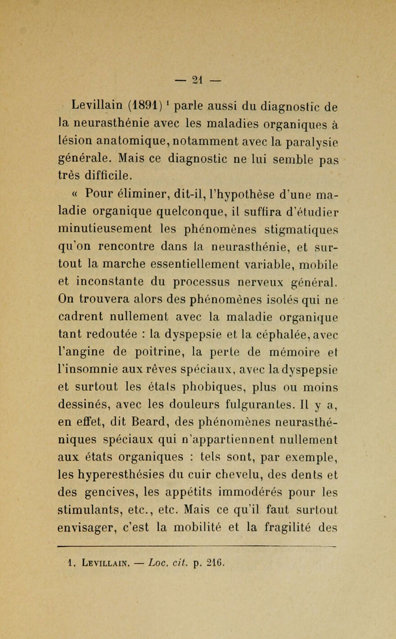 Levillain (1891) ' parle aussi du diagnostic de la neurasthénie avec les maladies organiques à lésion anatomique, notamment avec la paralysie générale. Mais ce diagnostic ne lui semble pas très difficile. « Pour éliminer, dit-il, l'hypothèse d'une ma- ladie organique quelconque, il suffira d'étudier minutieusement les phénomènes stigmatiques qu'on rencontre dans la neurasthénie, et sur- tout la marche essentiellement variable, mobile et inconstante du processus nerveux général. On trouvera alors des phénomènes isolés qui ne cadrent nullement avec la maladie organique tant redoutée : la dyspepsie et la céphalée, avec l'angine de poitrine, la perte de mémoire el l'insomnie aux rêves spéciaux, avec la dyspepsie et surtout les étals phobiques, plus ou moins dessinés, avec les douleurs fulgurantes. Il y a, en effet, dit Beard, des phénomènes neurasthé- niques spéciaux qui n'appartiennent nullement aux états organiques : tels sont, par exemple, les hyperesthésies du cuir chevelu, des dents et des gencives, les appétits immodérés pour les stimulants, etc., etc. Mais ce qu'il faut surtout envisager, c'est la mobilité et la fragilité des 1. Levillain. — Loc, cit. p. 216.