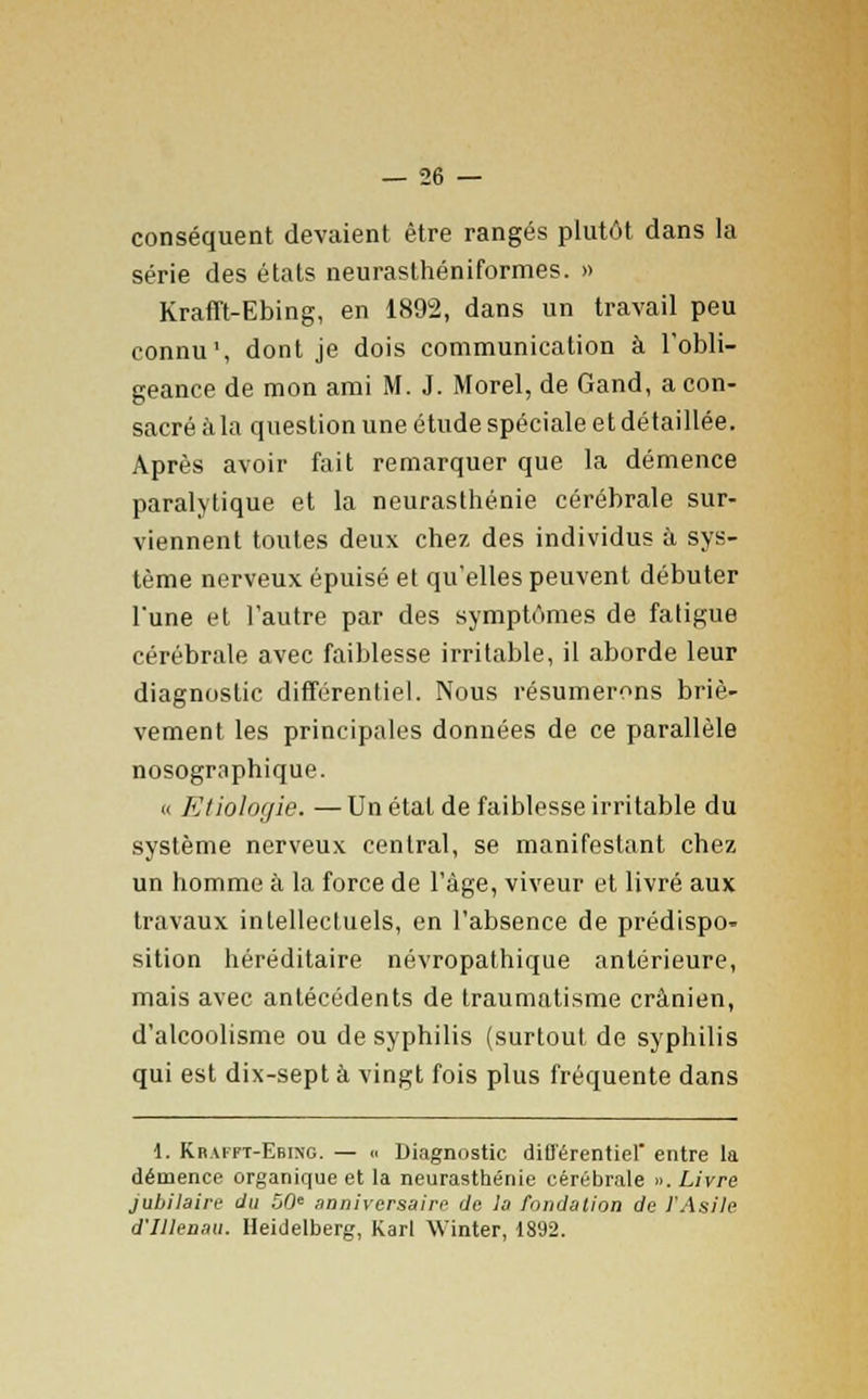 conséquent devaient être rangés plutôt dans la série des états neurasthéniformes. » Krafft-Ebing, en 1892, dans un travail peu connu', dont je dois communication à l'obli- geance de mon ami M. J. Morel, de Gand, a con- sacré à la question une étude spéciale et détaillée. Après avoir fait remarquer que la démence paralytique et la neurasthénie cérébrale sur- viennent toutes deux chez des individus à sys- tème nerveux épuisé et qu'elles peuvent débuter l'une et l'autre par des symptômes de fatigue cérébrale avec faiblesse irritable, il aborde leur diagnostic différentiel. Nous résumerons briè- vement les principales données de ce parallèle nosographique. « Etiologie. — Un étal de faiblesse irritable du système nerveux central, se manifestant chez un homme à la force de l'âge, viveur et livré aux travaux intellectuels, en l'absence de prédispo» sition héréditaire névropathique antérieure, mais avec antécédents de traumatisme crânien, d'alcoolisme ou de syphilis (surtout de syphilis qui est dix-sept à vingt fois plus fréquente dans 1. Krafft-Ebing. — « Diagnostic différentiel entre la démence organique et la neurasthénie cérébrale ». Livre jubilaire du î>0e anniversaire de la fondation de l'Asile d'IHenau. Heidelberg, Karl Winter, 1892.