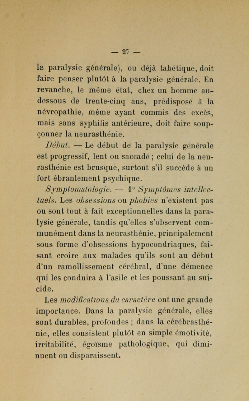 la paralysie générale), ou déjà tabétique, doit faire penser plutôt à la paralysie générale. En revanche, le même état, chez un homme au- dessous de trente-cinq ans, prédisposé à la névropathie, même ayant commis des excès, mais sans syphilis antérieure, doit faire soup- çonner la neurasthénie. Début, — Le début de la paralysie générale est progressif, lent ou saccadé ; celui de la neu- rasthénie est brusque, surtout s'il succède à un fort ébranlement psychique. Symptomatnlogie. — 1° Symptômes intellec- tuels. Les obsessions ou phobies n'existent pas ou sont tout à fait exceptionnelles dans la para- lysie générale, tandis qu'elles s'observent com- munément dans la neurasthénie, principalement sous forme d'obsessions hypocondriaques, fai- sant croire aux malades qu'ils sont au début d'un ramollissement cérébral, d'une démence qui les conduira à l'asile et les poussant au sui- cide. Les modifications du caractère ont une grande importance. Dans la paralysie générale, elles sont durables, profondes ; dans la cérébrasthé- nie, elles consistent plutôt en simple émotivité, irritabilité, égoïsme pathologique, qui dimi- nuent ou disparaissent.