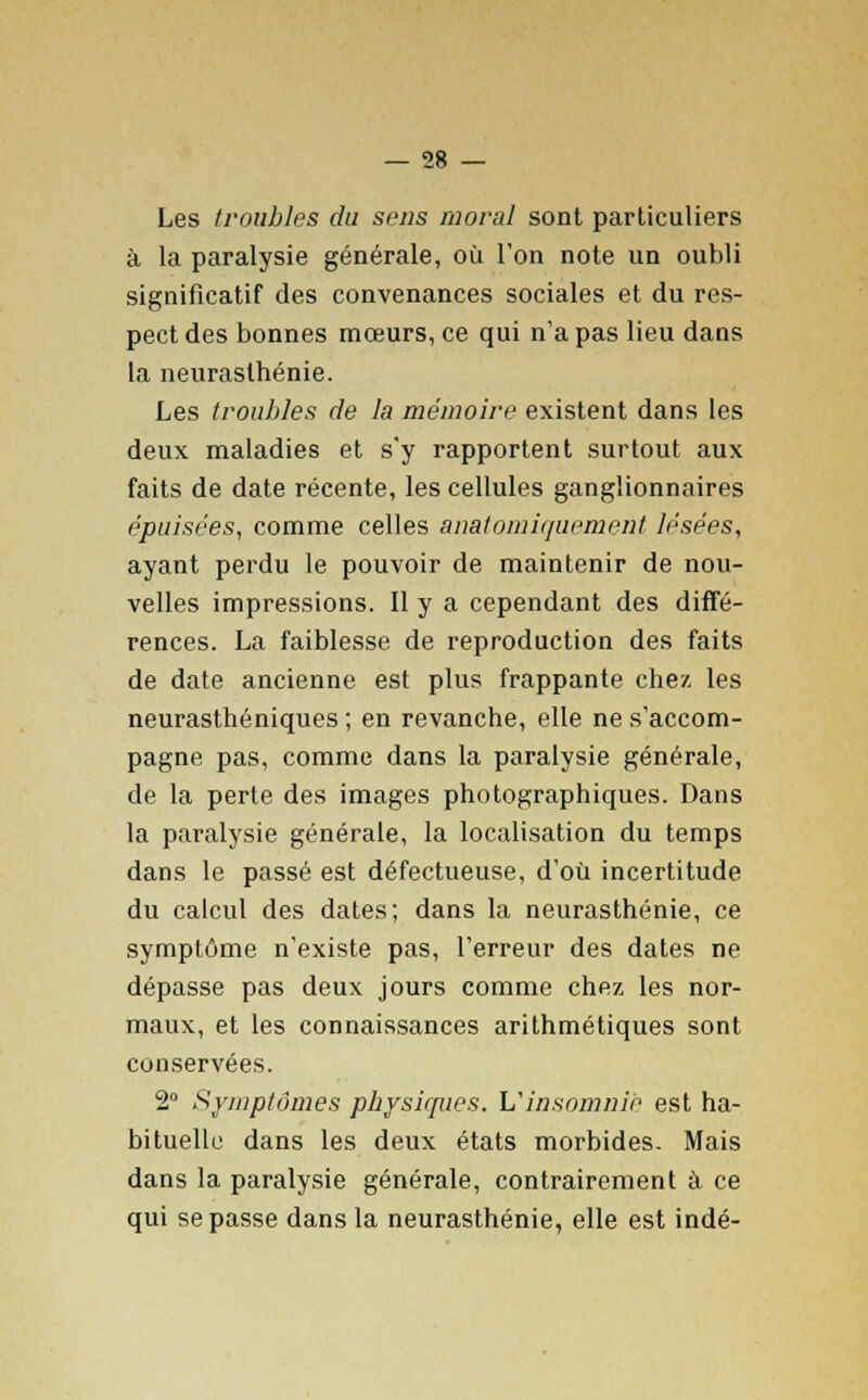 Les troubles du sens moral sont particuliers à la paralysie générale, où l'on note un oubli significatif des convenances sociales et du res- pect des bonnes mœurs, ce qui n'a pas lieu dans la neurasthénie. Les troubles de la mémoire existent dans les deux maladies et s'y rapportent surtout aux faits de date récente, les cellules ganglionnaires épuisées, comme celles anatomiquement lésées, ayant perdu le pouvoir de maintenir de nou- velles impressions. Il y a cependant des diffé- rences. La faiblesse de reproduction des faits de date ancienne est plus frappante chez les neurasthéniques ; en revanche, elle ne s'accom- pagne pas, comme dans la paralysie générale, de la perte des images photographiques. Dans la paralysie générale, la localisation du temps dans le passé est défectueuse, d'où incertitude du calcul des dates; dans la neurasthénie, ce symptôme n'existe pas, l'erreur des dates ne dépasse pas deux jours comme chez les nor- maux, et les connaissances arithmétiques sont conservées. 2° Symptômes physiques. Vinsomnie est ha- bituelle dans les deux états morbides. Mais dans la paralysie générale, contrairement à ce qui se passe dans la neurasthénie, elle est indé-