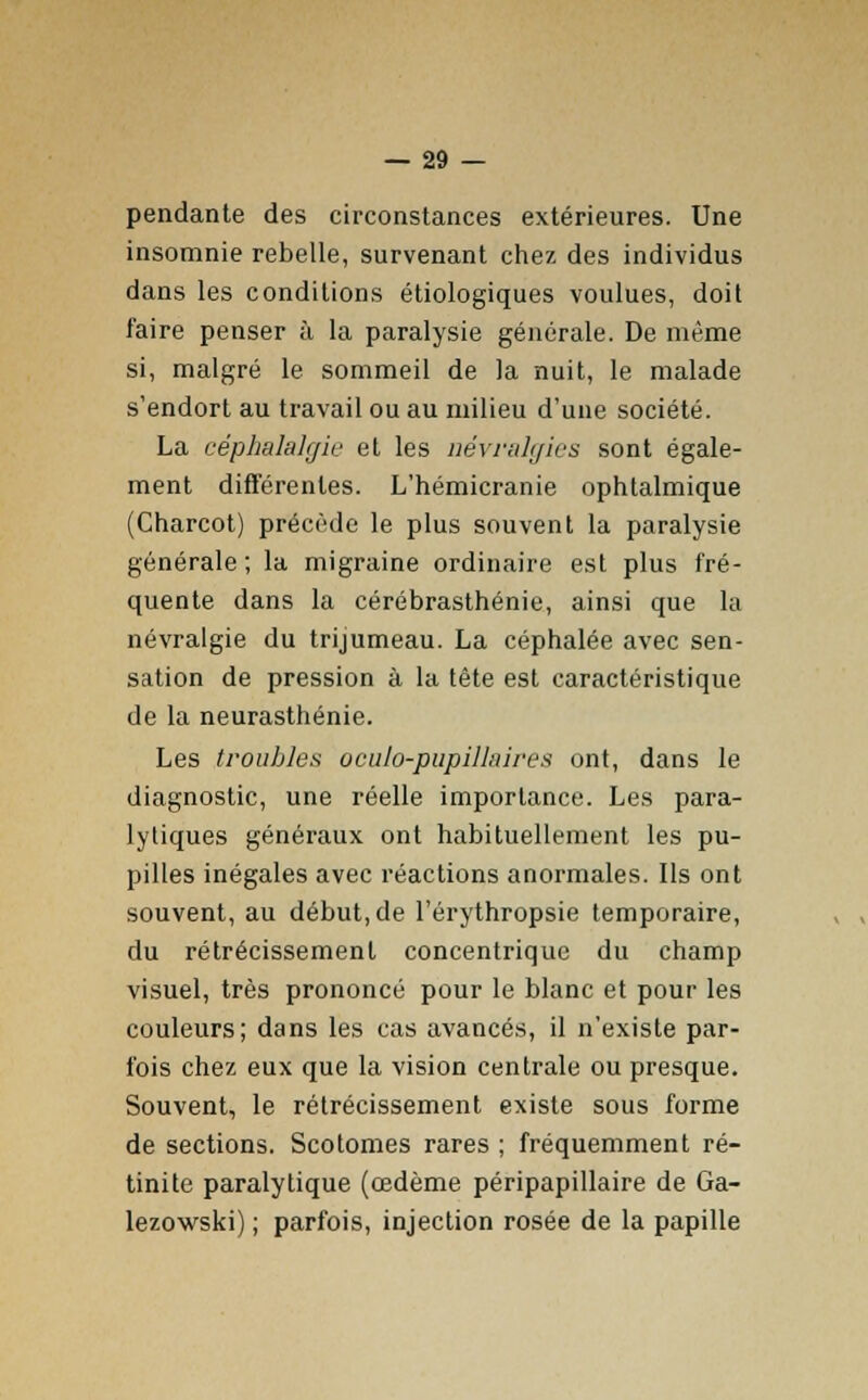 pendante des circonstances extérieures. Une insomnie rebelle, survenant chez des individus dans les conditions étiologiques voulues, doit faire penser à la paralysie générale. De même si, malgré le sommeil de la nuit, le malade s'endort au travail ou au milieu d'une société. La céphalalgie et les névralgies sont égale- ment différentes. L'hémicranie ophtalmique (Charcot) précède le plus souvent la paralysie générale; la migraine ordinaire est plus fré- quente dans la cérébrasthénie, ainsi que la névralgie du trijumeau. La céphalée avec sen- sation de pression à la tête est caractéristique de la neurasthénie. Les troubles oculo-pupillnires ont, dans le diagnostic, une réelle importance. Les para- lytiques généraux ont habituellement les pu- pilles inégales avec réactions anormales. Ils ont souvent, au début, de l'érythropsie temporaire, du rétrécissement concentrique du champ visuel, très prononcé pour le blanc et pour les couleurs; dans les cas avancés, il n'existe par- fois chez eux que la vision centrale ou presque. Souvent, le rétrécissement existe sous forme de sections. Scotomes rares ; fréquemment ré- tinite paralytique (œdème péripapillaire de Ga- lezowski) ; parfois, injection rosée de la papille