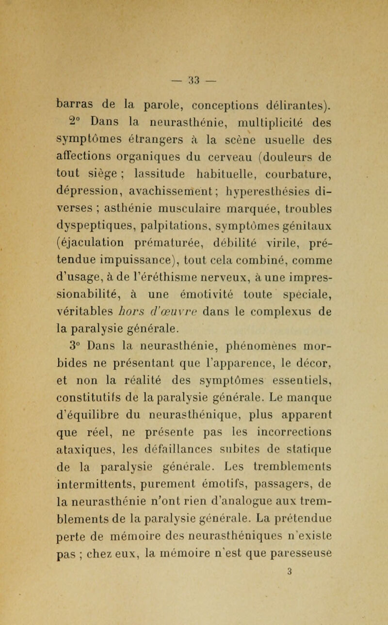 barras de la parole, conceptions délirantes). 2° Dans la neurasthénie, multiplicité des symptômes étrangers à la scène usuelle des affections organiques du cerveau (douleurs de tout siège ; lassitude habituelle, courbature, dépression, avachissement; hyperesthésies di- verses ; asthénie musculaire marquée, troubles dyspeptiques, palpitations, symptômes génitaux (éjaculation prématurée, débilité virile, pré- tendue impuissance), tout cela combiné, comme d'usage, à de l'éréthisme nerveux, à une impres- sionabilité, à une émotivité toute spéciale, véritables hors d'œuvre dans le complexus de la paralysie générale. 3° Dans la neurasthénie, phénomènes mor- bides ne présentant que l'apparence, le décor, et non la réalité des symptômes essentiels, constitutifs de la paralysie générale. Le manque d'équilibre du neurasthénique, plus apparent que réel, ne présente pas les incorrections ataxiques, les défaillances subites de statique de la paralysie générale. Les tremblements intermittents, purement émotifs, passagers, de la neurasthénie n'ont rien d'analogue aux trem- blements de la paralysie générale. La prétendue perte de mémoire des neurasthéniques n'existe pas ; chez eux, la mémoire n'est que paresseuse 3