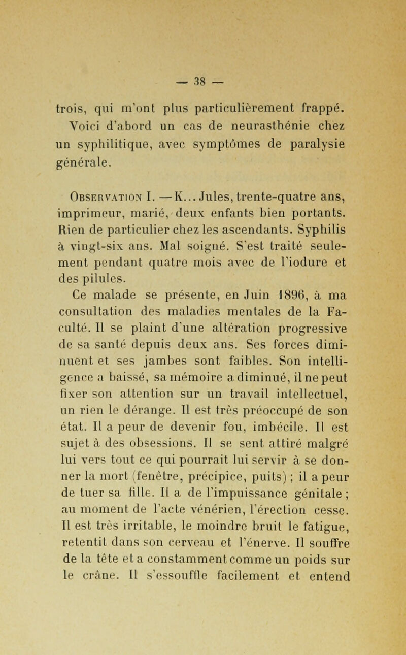 trois, qui m'ont plus particulièrement frappé. Voici d'abord un cas de neurasthénie chez un syphilitique, avec symptômes de paralysie générale. Observation I. —K... Jules, trente-quatre ans, imprimeur, marié, deux enfants bien portants. Rien de particulier chez les ascendants. Syphilis à vingt-six ans. Mal soigné. S'est traité seule- ment pendant quatre mois avec de l'iodure et des pilules. Ce malade se présente, en Juin 1896, à ma consultation des maladies mentales de la Fa- culté. 11 se plaint d'une altération progressive de sa santé depuis deux ans. Ses forces dimi- nuent et ses jambes sont faibles. Son intelli- gence a baissé, sa mémoire a diminué, il ne peut fixer son attention sur un travail intellectuel, un rien le dérange. Il est très préoccupé de son état. Il a peur de devenir fou, imbécile. Il est sujet à des obsessions. Il se sent attiré malgré lui vers tout ce qui pourrait lui servir à se don- ner la mort (fenêtre, précipice, puits) ; il a peur de tuer sa fille. Il a de l'impuissance génitale ; au moment de l'acte vénérien, l'érection cesse. Il est très irritable, le moindre bruit le fatigue, retentit dans son cerveau et l'énervé. Il souffre de la tête et a constamment comme un poids sur le crâne. Il s'essouflle facilement et entend