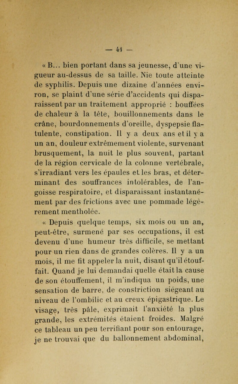 — 4) — « B... bien portant dans sa jeunesse, d'une vi- gueur au-dessus de sa taille. Nie toute atteinte de syphilis. Depuis une dizaine d'années envi- ron, se plaint d'une série d'accidents qui dispa- raissent par un traitement approprié : bouffées de chaleur à la tête, bouillonnements dans le crâne, bourdonnements d'oreille, dyspepsie fla- tulente, constipation. Il y a deux ans et il y a un an, douleur extrêmement violente, survenant brusquement, la nuit le plus souvent, partant de la région cervicale de la colonne vertébrale, s'irradiant vers les épaules elles bras, et déter- minant des souffrances intolérables, de l'an- goisse respiratoire, et disparaissant instantané- ment par des frictions avec une pommade légè- rement mentholée. « Depuis quelque temps, six mois ou un an, peut-être, surmené par ses occupations, il est devenu d'une humeur très difficile, se mettant pour un rien dans de grandes colères. Il y a un mois, il me fit appeler la nuit, disant qu'il étouf- fait. Quand je lui demandai quelle était la cause de son étouffement, il m'indiqua un poids, une sensation de barre, de constriction siégeant au niveau de l'ombilic et au creux épigastrique. Le visage, très pâle, exprimait l'anxiété la plus grande, les extrémités étaient froides. Malgré ce tableau un peu terrifiant pour son entourage, je ne trouvai que du ballonnement abdominal,