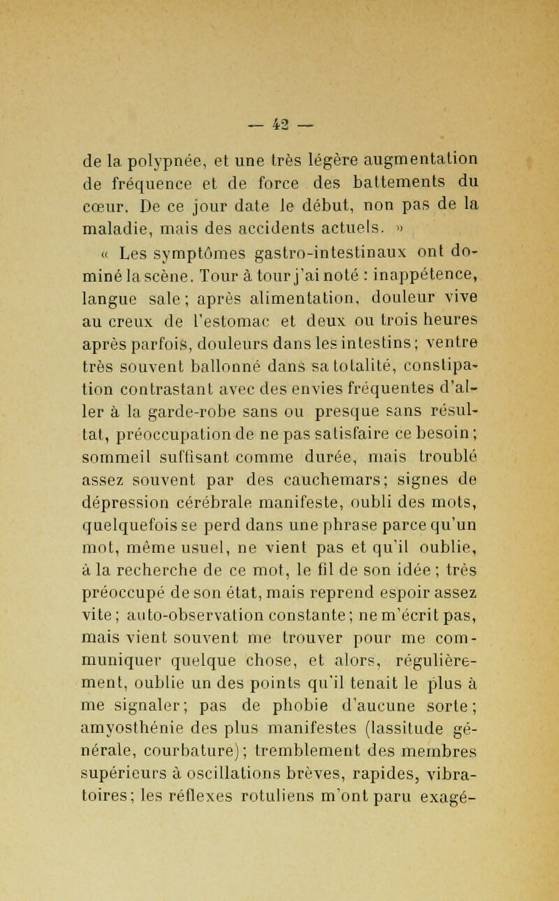 de la polypnée, et une très légère augmentation de fréquence et de force des battements du cœur. De ce jour date le début, non pas de la maladie, mais des accidents actuels. » « Les symptômes gastro-intestinaux ont do- miné lascène. Tour à tour j'ai noté : inappétence, langue sale; après alimentation, douleur vive au creux de l'estomac et deux ou trois heures après parfois, douleurs dans les intestins ; ventre très souvent ballonné dans sa totalité, constipa- tion contrastant avec des envies fréquentes d'al- ler à la garde-robe sans ou presque sans résul- tat, préoccupation de ne pas satisfaire ce besoin ; sommeil suffisant comme durée, mais troublé assez souvent par des cauchemars; signes de dépression cérébrale manifeste, oubli des mots, quelquefois se perd dans une phrase parce qu'un mot, même usuel, ne vient pas et qu'il oublie, à la recherche de ce mot, le fil de son idée ; très préoccupé de son état, mais reprend espoir assez vite; auto-observation constante; ne m'écrit pas, mais vient souvent me trouver pour me com- muniquer quelque chose, et alors, régulière- ment, oublie un des points qu'il tenait le plus à me signaler; pas de phobie d'aucune sorte; amyosthénie des plus manifestes (lassitude gé- nérale, courhature); tremblement des membres supérieurs à oscillations brèves, rapides, vibra- toires; les réflexes rotuliens m'ont paru exagé-