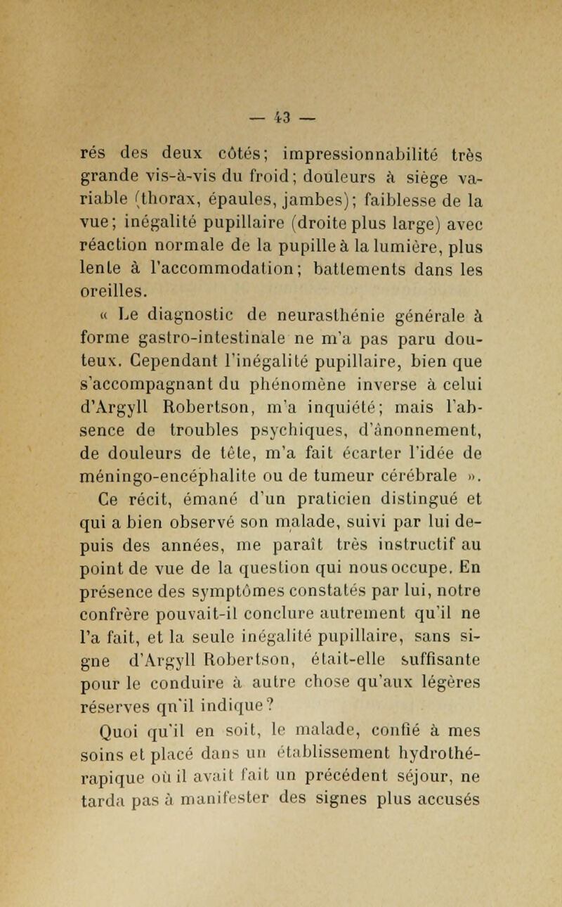 rés des deux côtés; impressionnabilité très grande vis-à-vis du froid; douleurs à siège va- riable (thorax, épaules, jambes); faiblesse de la vue; inégalité pupillaire (droiteplus large) avec réaction normale de la pupille à la lumière, plus lente à l'accommodation; battements dans les oreilles. « Le diagnostic de neurasthénie générale à forme gastro-intestinale ne m'a pas paru dou- teux. Cependant l'inégalité pupillaire, bien que s'accompagnant du phénomène inverse à celui d'Argyll Robertson, m'a inquiété; mais l'ab- sence de troubles psychiques, d'ànonnement, de douleurs de tête, m'a fait écarter l'idée de méningo-encéphalite ou de tumeur cérébrale ». Ce récit, émané d'un praticien distingué et qui a bien observé son malade, suivi par lui de- puis des années, me paraît très instructif au point de vue de la question qui nous occupe. En présence des symptômes constatés par lui, notre confrère pouvait-il conclure autrement qu'il ne l'a fait, et la seule inégalité pupillaire, sans si- gne d'Argyll Robertson, était-elle suffisante pour le conduire à autre chose qu'aux légères réserves qu'il indique? Quoi qu'il en soit, le malade, confié à mes soins et placé dans un établissement hydrothé- rapique où il avait fait un précédent séjour, ne tarda pas à manifester des signes plus accusés