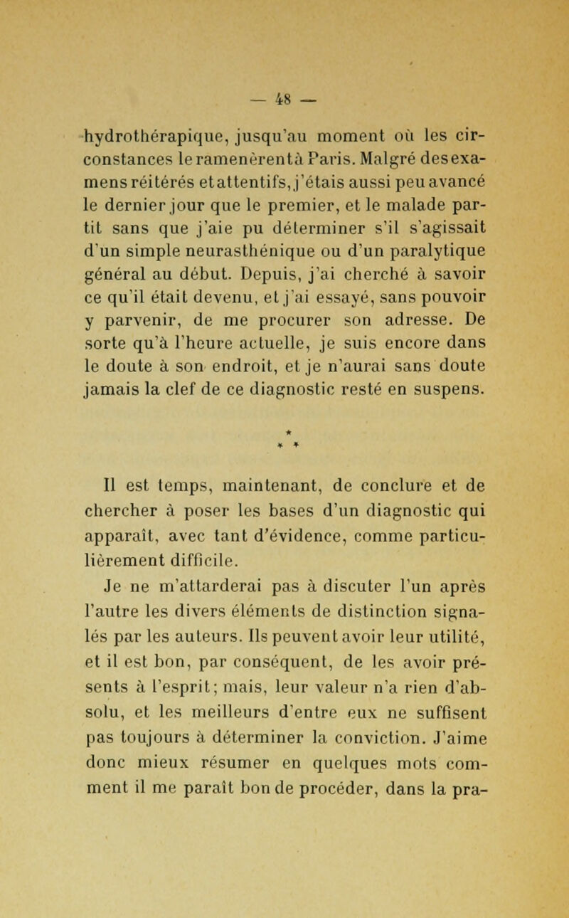 hydrothérapique, jusqu'au moment où les cir- constances le ramenèrentà Paris. Malgré desexa- mens réitérés et attentifs, j'étais aussi peu avancé le dernier jour que le premier, et le malade par- tit sans que j'aie pu déterminer s'il s'agissait d'un simple neurasthénique ou d'un paralytique général au début. Depuis, j'ai cherché à savoir ce qu'il était devenu, et j'ai essayé, sans pouvoir y parvenir, de me procurer son adresse. De sorte qu'à l'heure actuelle, je suis encore dans le doute à son endroit, et je n'aurai sans doute jamais la clef de ce diagnostic resté en suspens. Il est temps, maintenant, de conclure et de chercher à poser les bases d'un diagnostic qui apparaît, avec tant d'évidence, comme particu- lièrement difficile. Je ne m'attarderai pas à discuter l'un après l'autre les divers éléments de distinction signa- lés par les auteurs. Ils peuvent avoir leur utilité, et il est bon, par conséquent, de les avoir pré- sents à l'esprit; mais, leur valeur n'a rien d'ab- solu, et les meilleurs d'entre eux ne suffisent pas toujours à déterminer la conviction. J'aime donc mieux résumer en quelques mots com- ment il me parait bonde procéder, dans la pra-