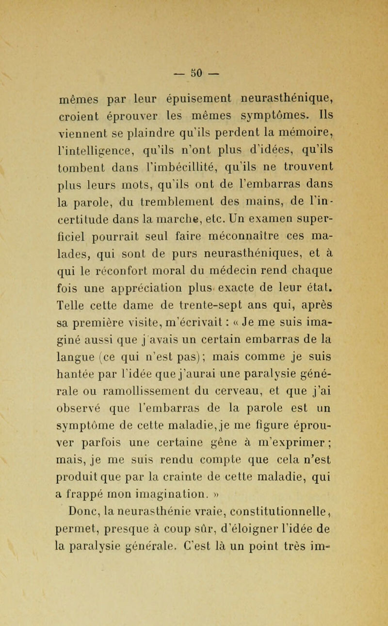 mêmes par leur épuisement neurasthénique, croient éprouver les mêmes symptômes. Ils viennent se plaindre qu'ils perdent la mémoire, l'intelligence, qu'ils n'ont plus d'idées, qu'ils tombent dans l'imbécillité, qu'ils ne trouvent plus leurs mots, qu'ils ont de l'embarras dans la parole, du tremblement des mains, de l'in- certitude dans la marche, etc. Un examen super- ficiel pourrait seul faire méconnaître ces ma- lades, qui sont de purs neurasthéniques, et à qui le réconfort moral du médecin rend chaque fois une appréciation plus exacte de leur état. Telle cette dame de trente-sept ans qui, après sa première visite, m'écrivait : « Je me suis ima- giné aussi que j avais un certain embarras de la langue (ce qui n'est pas); mais comme je suis hantée par l'idée que j'aurai une paralysie géné- rale ou ramollissement du cerveau, et que j'ai observé que l'embarras de la parole est un symptôme de cette maladie, je me figure éprou- ver parfois une certaine gêne à m'exprimer ; mais, je me suis rendu compte que cela n'est produit que par la crainte de cette maladie, qui a frappé mon imagination. » Donc, la neurasthénie vraie, constitutionnelle, permet, presque à coup sûr, d'éloigner l'idée de la paralysie générale. C'est là un point très im-