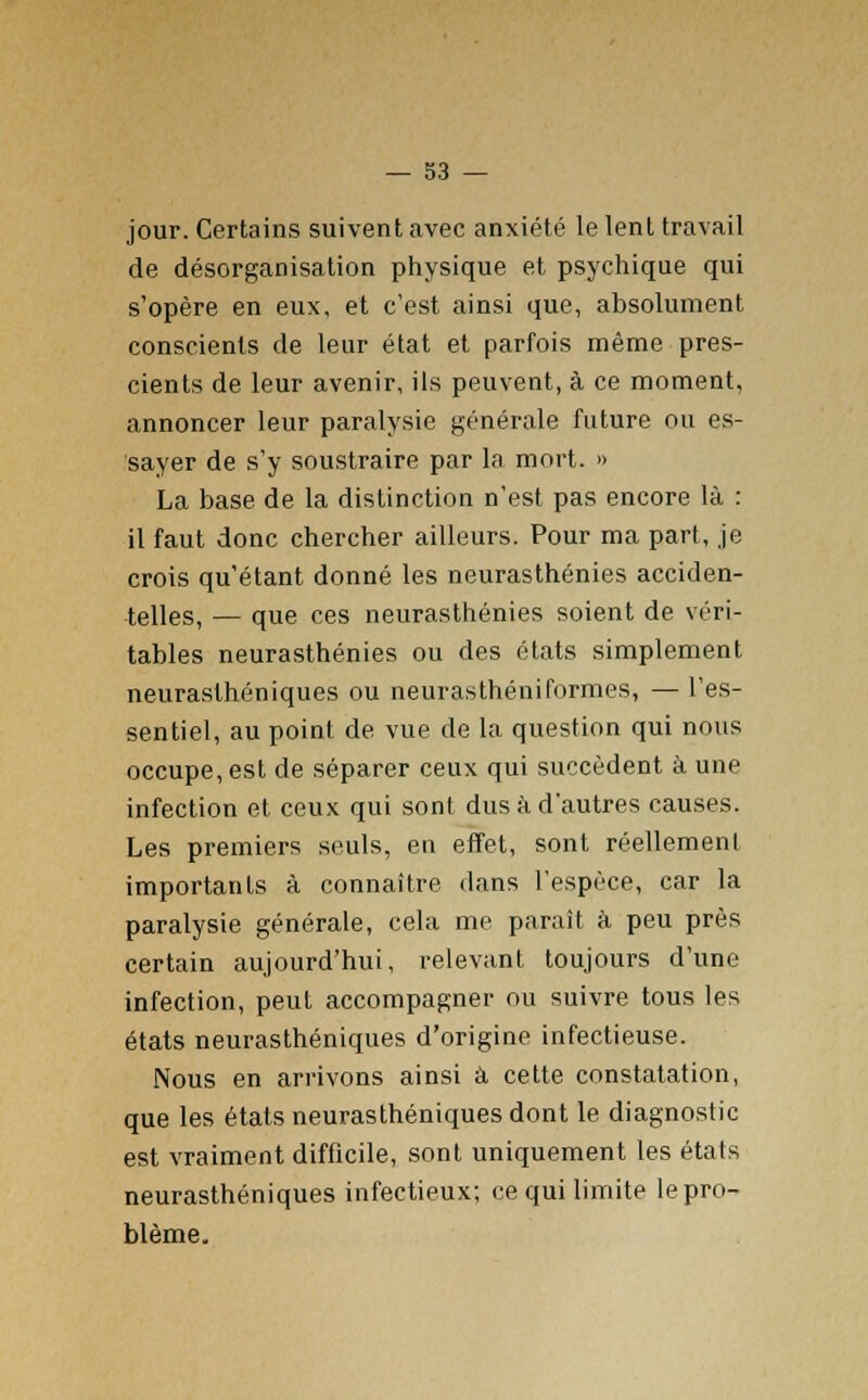 — 33 — jour. Certains suivent avec anxiété le lent travail de désorganisation physique et psychique qui s'opère en eux, et c'est ainsi que, absolument conscients de leur état et parfois même pres- cients de leur avenir, ils peuvent, à ce moment, annoncer leur paralysie générale future ou es- sayer de s'y soustraire par la mort. » La base de la distinction n'est pas encore là : il faut donc chercher ailleurs. Pour ma part, je crois qu'étant donné les neurasthénies acciden- telles, — que ces neurasthénies soient de véri- tables neurasthénies ou des états simplement neurasthéniques ou neurasthéniformes, — l'es- sentiel, au point de vue de la question qui nous occupe, est de séparer ceux qui succèdent à une infection et ceux qui sont dus à d'autres causes. Les premiers seuls, en effet, sont réellement importants à connaître dans l'espèce, car la paralysie générale, cela me paraît à peu près certain aujourd'hui, relevant toujours d'une infection, peut accompagner ou suivre tous les états neurasthéniques d'origine infectieuse. Nous en arrivons ainsi à cette constatation, que les états neurasthéniques dont le diagnostic est vraiment difficile, sont uniquement les états neurasthéniques infectieux; ce qui limite le pro- blème.