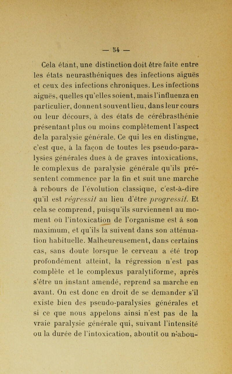 Cela étant, une distinction doit être faite entre les états neurasthéniques des infections aiguës et ceux des infections chroniques. Les infections aiguës, quelles qu'elles soient, mais l'influenza en particulier, donnentsouventlieu, dansleurcours ou leur décours, à des états de cérébrasthénie présentant plus ou moins complètement l'aspect delà paralysie générale. Ce qui les en distingue, c'est que, à la façon de toutes les pseudo-para- lysies générales dues à de graves intoxications, le complexus de paralysie générale qu'ils pré- sentent commence par la fin et suit une marche à rebours de l'évolution classique, c'est-à-dire qu'il est régressif au lieu d'être progressif. Et cela se comprend, puisqu'ils surviennenl au mo- ment où l'intoxication de l'organisme est à son maximum, et qu'ils la suivent dans son atténua- tion habituelle. Malheureusement, dans certains cas, sans doute lorsque le cerveau a été trop profondément atteint, la régression n'est pas complète et le complexus paralytiforme, après s'être un instant amendé, reprend sa marche en avant. On est donc en droit de se demander s'il existe bien des pseudo-paralysies générales et si ce que nous appelons ainsi n'est pas de la vraie paralysie générale qui, suivant l'intensité ou la durée de l'intoxication, aboutit ou n-abou-