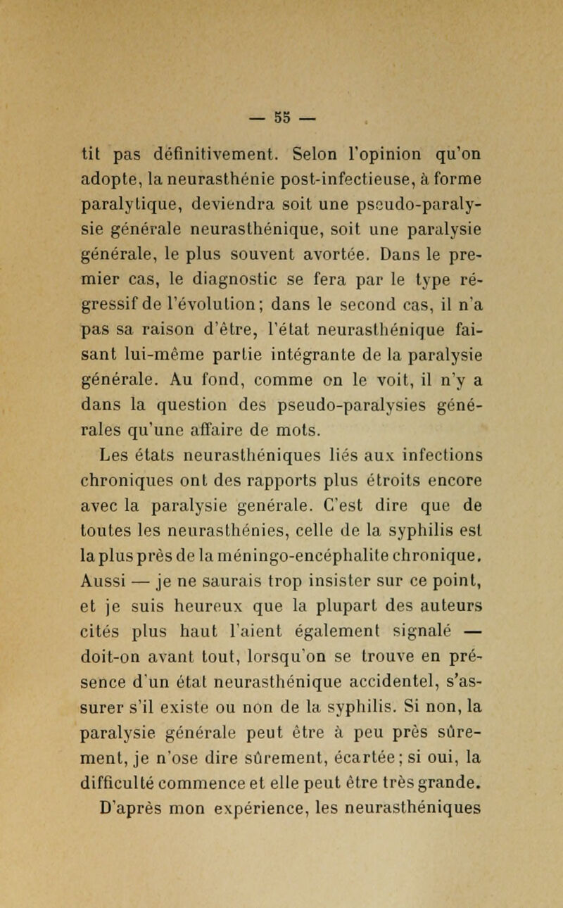 tit pas définitivement. Selon l'opinion qu'on adopte, la neurasthénie post-infectieuse, à forme paralytique, deviendra soit une pseudo-paraly- sie générale neurasthénique, soit une paralysie générale, le plus souvent avortée. Dans le pre- mier cas, le diagnostic se fera par le type ré- gressif de l'évolution; dans le second cas, il n'a pas sa raison d'être, l'état neurasthénique fai- sant lui-même partie intégrante de la paralysie générale. Au fond, comme on le voit, il n'y a dans la question des pseudo-paralysies géné- rales qu'une affaire de mots. Les états neurasthéniques liés aux infections chroniques ont des rapports plus étroits encore avec la paralysie générale. C'est dire que de toutes les neurasthénies, celle de la syphilis est la plus près de la méningo-encéphalite chronique. Aussi — je ne saurais trop insister sur ce point, et je suis heureux que la plupart des auteurs cités plus haut l'aient également signalé — doit-on avant tout, lorsqu'on se trouve en pré- sence d'un état neurasthénique accidentel, s'as- surer s'il existe ou non de la syphilis. Si non, la paralysie générale peut être à peu près sûre- ment, je n'ose dire sûrement, écartée; si oui, la difficulté commence et elle peut être très grande. D'après mon expérience, les neurasthéniques