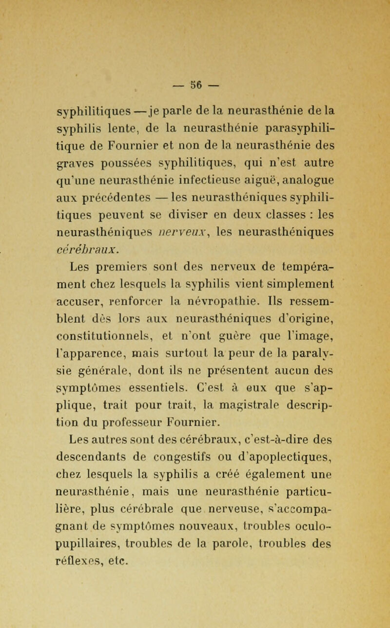 syphilitiques—je parle de la neurasthénie de la syphilis lente, de la neurasthénie parasyphili- tique de Fournier et non de la neurasthénie des graves poussées syphilitiques, qui n'est autre qu'une neurasthénie infectieuse aiguë, analogue aux précédentes — les neurasthéniques syphili- tiques peuvent se diviser en deux classes : les neurasthéniques nerveux, les neurasthéniques cérébraux. Les premiers sont des nerveux de tempéra- ment chez lesquels la syphilis vient simplement accuser, renforcer la névropathie. Ils ressem- blent dès lors aux neurasthéniques d'origine, constitutionnels, et n'ont guère que l'image, l'apparence, mais surtout la peur de la paraly- sie générale, dont ils ne présentent aucun des symptômes essentiels. C'est à eux que s'ap- plique, trait pour trait, la magistrale descrip- tion du professeur Fournier. Les autres sont des cérébraux, c'est-à-dire des descendants de congestifs ou d'apoplectiques, chez lesquels la syphilis a créé également une neurasthénie, mais une neurasthénie particu- lière, plus cérébrale que nerveuse, s'accompa- gnant de symptômes nouveaux, troubles oculo- pupillaires, troubles de la parole, troubles des réflexes, etc.