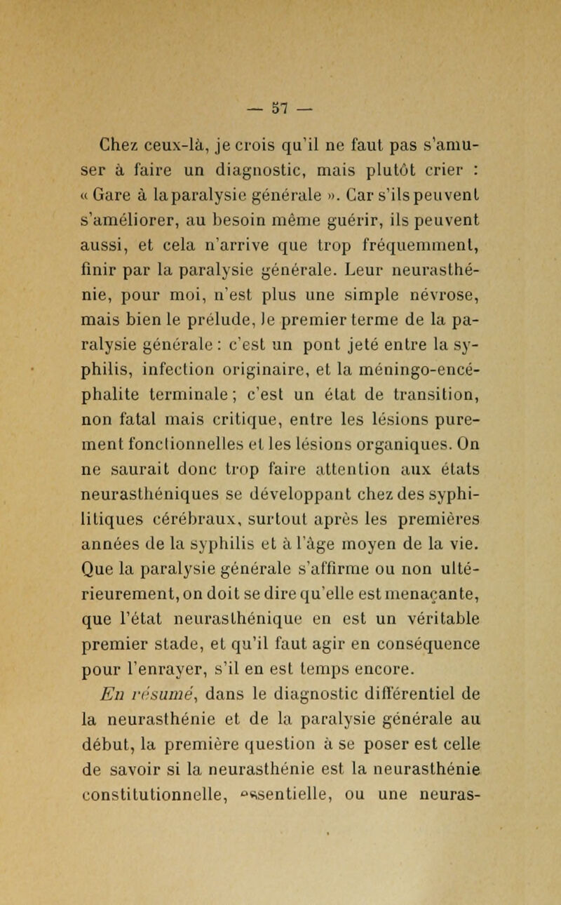 Chez ceux-là, je crois qu'il ne faut pas s'amu- ser à faire un diagnostic, mais plutôt crier : « Gare à la paralysie générale ». Car s'ils peuvent s'améliorer, au besoin même guérir, ils peuvent aussi, et cela n'arrive que trop fréquemment, finir par la paralysie générale. Leur neurasthé- nie, pour moi, n'est plus une simple névrose, mais bien le prélude, le premier terme de la pa- ralysie générale : c'est un pont jeté entre la sy- philis, infection originaire, et la méningo-encé- phalite terminale ; c'est un état de transition, non fatal mais critique, entre les lésions pure- ment fonctionnelles et les lésions organiques. On ne saurait donc trop faire attention aux états neurasthéniques se développant chez des syphi- litiques cérébraux, surtout après les premières années de la syphilis et à l'âge moyen de la vie. Que la paralysie générale s'affirme ou non ulté- rieurement, on doit se dire qu'elle est menaçante, que l'état neurasthénique en est un véritable premier stade, et qu'il faut agir en conséquence pour l'enrayer, s'il en est temps encore. En résumé, dans le diagnostic différentiel de la neurasthénie et de la paralysie générale au début, la première question à se poser est celle de savoir si la neurasthénie est la neurasthénie constitutionnelle, ssentielle, ou une neuras-