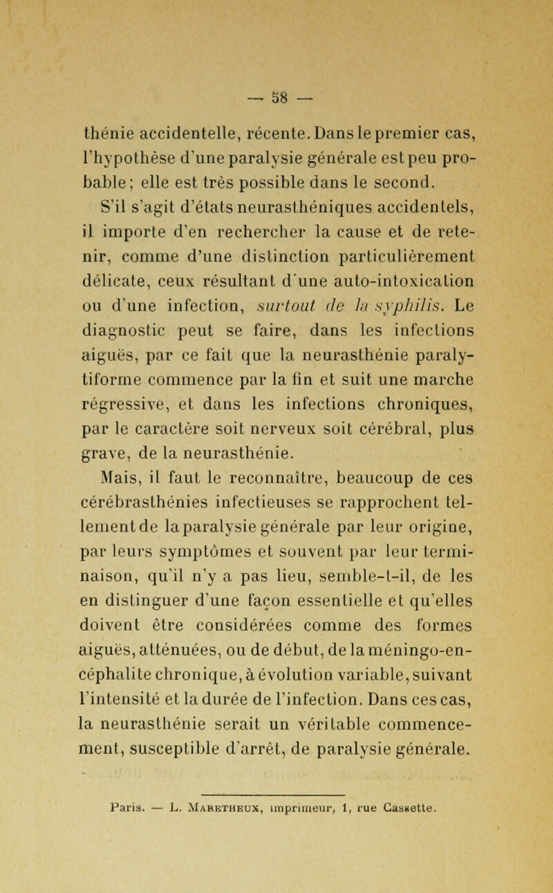 thénie accidentelle, récente. Dans le premier cas, l'hypothèse d'une paralysie générale est peu pro- bable; elle est très possible dans le second. S'il s'agit d'états neurasthéniques accidentels, il importe d'en rechercher la cause et de rete- nir, comme d'une distinction particulièrement délicate, ceux résultant d'une auto-intoxication ou d'une infection, surtout de la syphilis. Le diagnostic peut se faire, dans les infections aiguës, par ce fait que la neurasthénie paraly- tii'orme commence par la fin et suit une marche régressive, et dans les infections chroniques, par le caractère soit nerveux soit cérébral, plus grave, de la neurasthénie. Mais, il faut le reconnaître, beaucoup de ces cérébraslhénies infectieuses se rapprochent tel- lement de laparalysie générale par leur origine, par leurs symptômes et souvent par leur termi- naison, qu'il n'y a pas lieu, semble-t-il, de les en distinguer d'une façon essentielle et qu'elles doivent être considérées comme des formes aiguës, atténuées, ou de début, de la méningo-en- céphalite chronique, à évolution variable, suivant l'intensité et la durée de l'infection. Dans ces cas, la neurasthénie serait un véritable commence- ment, susceptible d'arrêt, de paralysie générale. Paris. — L. Maretheux, imprimeur, 1, rue Cassette.